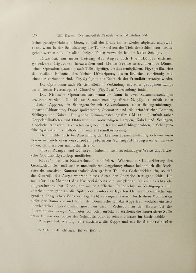keine günstige Haftstelle bietet, so daß der Draht immer wieder abgleitet und zwei¬ tens, wenn in der Schlußsitzung der Tumorstiel aus der Tiefe der Schleimhaut heraus¬ geholt werden soll. In allen übrigen Fällen verwende ich die kalte Schlinge. Nitze hat, um unter Leitung des Auges auch Fremdkörper entfernen, gelockerte Ligaturen herausziehen und kleine Steine zertrümmern zu können, seinem Operationskystoskop auch Teile beigefügt, die dies ermöglichen. Fig. 85 c illustriert das vesikale Findstück des kleinen Lithotriptors, dessen Branchen rohrförmig mit¬ einander verbunden sind. Fig. 85 f gibt das Endstück der Fremdkörperzange wieder. Die Optik kann auch für sich allein in Verbindung mit einer gebogenen Lampe als einfaches Kystoskop, 18 Charriere, (Fig. 85 a) Verwendung finden. Das Nitzesche Operationsinstrumentarium kann in zwei Zusammenstellungen erworben werden. Die kleine Zusammenstellung (Preis M. 385.—) enthält einen optischen Apparat, ein Schlingenrohr mit Galvanokauter, einen Schlingenführungs- apparat, Lithotriptor, Doppelspülkatheter, Obturator und die erforderlichen Lampen, Schlingen und Kabel. Die große Zusammenstellung (Preis M. 770.—) enthält außer Doppelspülkatheter und Obturator die notwendigen Lampen, Kabel und Schlingen, 2 optische Apparate, 3 verschieden geformte Kauter mit Schlingenrohren, 2 Schlingen- führungsapparate, 1 Lithotriptor und 1 Fremdkörperzange. Ich empfehle auch bei Anschaffung der kleinen Zusammenstellung sich von vorn¬ herein mit mehreren verschieden geformten Schlingenführungsrohren zu ver¬ sehen, da dieselben unentbehrlich sind. Klose, Rumpel und Lohnstein haben in sehr zweckmäßiger Weise das Nitze¬ sche Operationskystoskop modifiziert. Klose*) hat den Kauterschnabel modifiziert. Während der Kauterisierung des Geschwulststieles und seiner unmittelbaren Umgebung nimmt bekanntlich die Rück¬ seite des massiven Kauterschnabels den größten Teil des Gesichtsfeldes ein, so daß die Kontrolle des Auges während dieses Aktes der Operation fast ganz fehlt. Um nun «für den Moment des Kauterisierens ein möglichst freies Gesichtsfeld zu gewinnen», hat Klose, der mir sein Klischee freundlichst zur Verfügung stellte, unterhalb der ganz an die Spitze des Kauters verlagerten kleineren Brennfläche ein großes, längliches Fenster (Fig. 85 h) anbringen lassen. Durch diese Modifikation bleibt der Raum vor und hinter der Brennfläche für das Auge frei, wodurch ein sehr übersichtliches Operationsfeld gewonnen wird. «Schiebt man den Kauter bei der Operation nur wenige Millimeter vor oder zurück, so erscheint die kauterisierte Stelle entweder vor der Spitze des Schnabels oder in seinem Fenster im Gesichtsfeld.» Rumpel hat, wie Pdg. 85 i illustriert, die Kuppe und mit ihr die entwickelte *) Archiv f. klin. Chirurgie. Bd. 79, Heft 1,