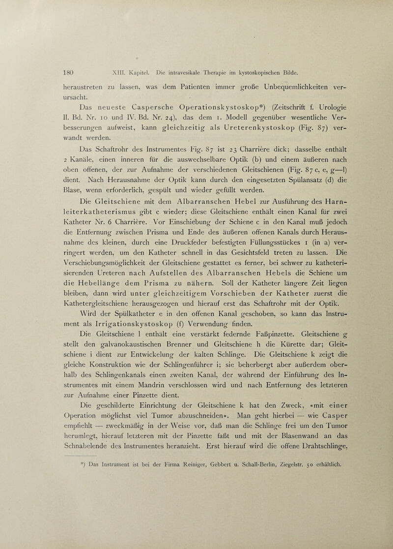 heraustreten zu lassen, was dem Patienten immer große Unbequemlichkeiten ver¬ ursacht. Das neueste Caspersche Operationskystoskop*) (Zeitschrift f. Urologie II. Bd. Nr. io und IV. Bd. Nr. 24), das dem 1. Modell gegenüber wesentliche Ver¬ besserungen aufweist, kann gleichzeitig als Ureterenkystoskop (Fig. 87) ver¬ wandt werden. Das Schaftrohr des Instrumentes Fig. 87 ist 23 Charriere dick; dasselbe enthält 2 Kanäle, einen inneren für die auswechselbare Optik (b) und einem äußeren nach oben offenen, der zur Aufnahme der verschiedenen Gleitschienen (Fig. 87 c, e,g—1) dient. Nach Herausnahme der Optik kann durch den eingesetzten Spülansatz (d) die Blase, wenn erforderlich, gespült und wieder gefüllt werden. Die Gleitschiene mit dem Albarranschen Hebel zur Ausführung- des Harn- leiterkatheterismus gibt c wieder; diese Gleitschiene enthält einen Kanal für zwei Katheter Nr. 6 Charriere. Vor Einschiebung der Schiene c in den Kanal muß jedoch die Entfernung zwischen Prisma und Ende des äußeren offenen Kanals durch Heraus¬ nahme des kleinen, durch eine Druckfeder befestigten Füllungsstückes 1 (in a) ver¬ ringert werden, um den Katheter schnell in das Gesichtsfeld treten zu lassen. Die Verschiebungsmöglichkeit der Gleitschiene gestattet es ferner, bei schwer zu katheteri- sierenden Ureteren nach Aufstellen des Albarranschen Hebels die Schiene um die Hebell änge dem Prisma zu nähern. Soll der Katheter längere Zeit liegen bleiben, dann wird unter gleichzeitigem Vorschieben der Katheter zuerst die Kathetergleitschiene herausgezogen und hierauf erst das Schaftrohr mit der Optik. Wird der Spülkatheter e in den offenen Kanal geschoben, so kann das Instru¬ ment als Irrigationskystoskop (f) Verwendung finden. Die Gleitschiene 1 enthält eine verstärkt federnde Faßpinzette. Gleitschiene g stellt den galvanokaustischen Brenner und Gleitschiene h die Kürette dar; Gleit¬ schiene i dient zur Entwickelung der kalten Schlinge. Die Gleitschiene k zeigt die gleiche Konstruktion wie der Schlingenführer i; sie beherbergt aber außerdem ober¬ halb des Schlingenkanals einen zweiten Kanal, der während der Einführung des In- strumentes mit einem Mandrin verschlossen wird und nach Entfernung des letzteren o zur Aufnahme einer Pinzette dient. Die geschilderte Einrichtung der Gleitschiene k hat den Zweck, «mit einer Operation möglichst viel Tumor abzuschneiden». Man geht hierbei — wie Casper empfiehlt — zweckmäßig in der Weise vor, daß man die Schlinge frei um den Tumor herumlegt, hierauf letzteren mit der Pinzette faßt und mit der Blasenwand an das Schnabelende des Instrumentes heranzieht. Erst hierauf wird die offene Drahtschlinge, *) Das Instrument ist bei der Firma Reiniger, Gebbert u. Schall-Berlin, Ziegelstr. 50 erhältlich.