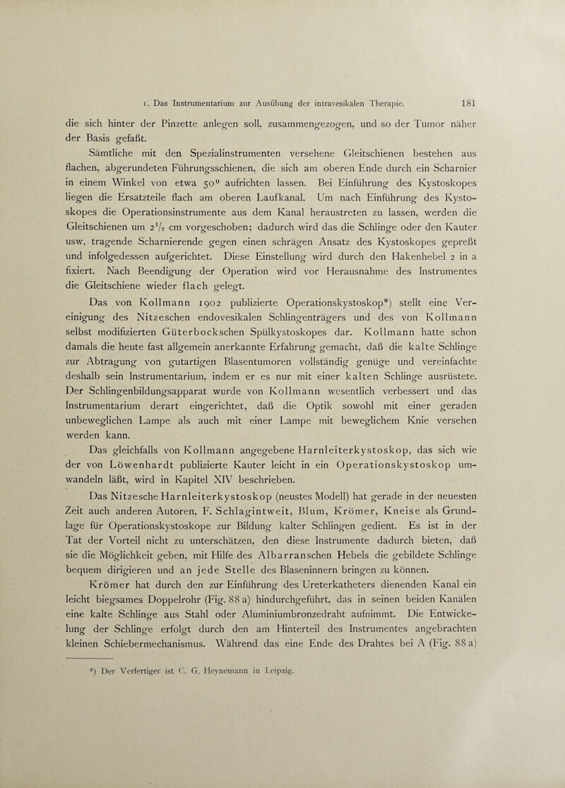 die sich hinter der Pinzette anleofen soll, zusammenofezoo-en, und so der Tumor näher der Basis orefaßt. o Sämtliche mit den Spezialinstrumenten versehene Gleitschienen bestehen aus flachen, abgerundeten Führungsschienen, die sich am oberen Ende durch ein Scharnier in einem Winkel von etwa 50° aufrichten lassen. Bei Einführung des Kystoskopes liegen die Ersatzteile flach am oberen Laufkanal. Um nach Einführung des Kysto¬ skopes die Operationsinstrumente aus dem Kanal heraustreten zu lassen, werden die Gleitschienen um 21/« cm vorgeschoben; dadurch wird das die Schlinge oder den Kauter usw. tragende Scharnierende gegen einen schrägen Ansatz des Kystoskopes gepreßt und infolgedessen aufgerichtet. Diese Einstellung wird durch den Hakenhebel 2 in a fixiert. Nach Beendigung der Operation wird vor Herausnahme des Instrumentes die Gleitschiene wieder flach gelegt. <_> <_> Das von Kollmann 1902 publizierte Operationskystoskop*) stellt eine Ver¬ einigung des Nitzeschen endovesikalen Schlingenträgers und des von Kollmann selbst modifizierten Güterbockschen Spiilkystoskopes dar. Kollmann hatte schon damals die heute fast allgemein anerkannte Erfahrung gemacht, daß die kalte Schlinge zur Abtragung von gutartigen Blasentumoren vollständig genüge und vereinfachte deshalb sein Instrumentarium, indem er es nur mit einer kalten Schlinge ausrüstete. Der Schlingenbildungsapparat wurde von Kollmann wesentlich verbessert und das Instrumentarium derart eingerichtet, daß die Optik sowohl mit einer geraden unbeweglichen Lampe als auch mit einer Lampe mit beweglichem Knie versehen werden kann. Das gleichfalls von Kollmann angegebene Harnleiterkystoskop, das sich wie der von Löwenhardt publizierte Kauter leicht in ein Operationskystoskop um¬ wandeln läßt, wird in Kapitel XIV beschrieben. Das Nitzesche Harnleiterkystoskop (neustes Modell) hat gerade in der neuesten Zeit auch anderen Autoren, F. Schlagintweit, Blum, Krömer, Kneise als Grund¬ lage für Operationskystoskope zur Bildung kalter Schlingen gedient. Es ist in der Tat der Vorteil nicht zu unterschätzen, den diese Instrumente dadurch bieten, daß sie die Möglichkeit geben, mit Hilfe des Albarranschen Hebels die gebildete Schlinge bequem dirigieren und an jede Stelle des Blaseninnern bringen zu können. Krömer hat durch den zur Einführung des Ureterkatheters dienenden Kanal ein leicht biegsames Doppelrohr (Fig. 88 a) hindurchgeführt, das in seinen beiden Kanälen eine kalte Schlinge aus Stahl oder Aluminiumbronzedraht aufnimmt. Die Entwicke¬ lung der Schlinge erfolgt durch den am Hinterteil des Instrumentes angebrachten kleinen Schiebermechanismus. Während das eine Ende des Drahtes bei A (big. 88 a) *) Der Verfertiger ist C. G. Heynemann in Leipzig.