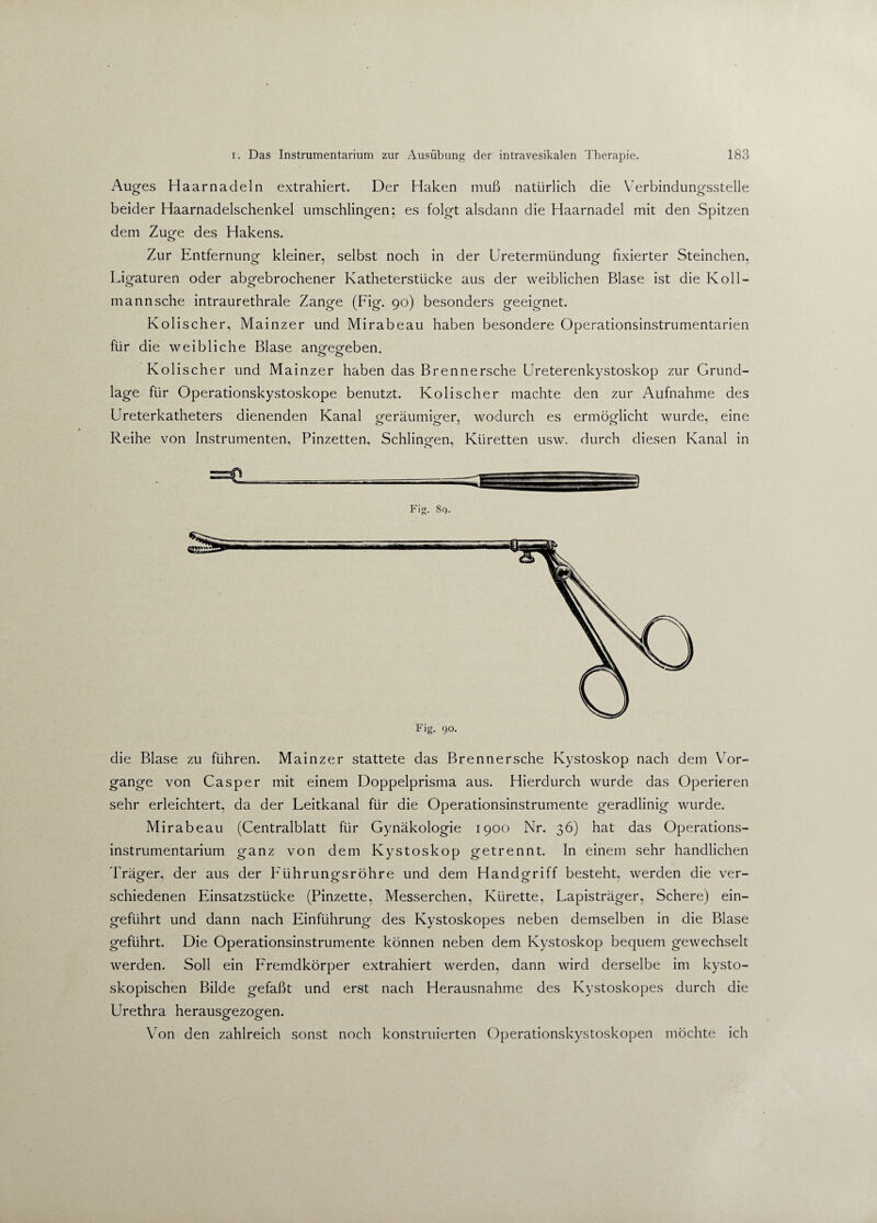 Auges Haarnadeln extrahiert. Der Haken muß natürlich die Verbindungsstelle beider Haarnadelschenkel umschlingen; es folgt alsdann die Haarnadel mit den Spitzen dem Zuge des Hakens. Zur Entfernung kleiner, selbst noch in der Uretermündung fixierter Steinchen, Ligaturen oder abgebrochener Katheterstücke aus der weiblichen Blase ist die Koll- mannsche intraurethrale Zange (Fig. 90) besonders geeignet. Kolischer, Mainzer und Mirabeau haben besondere Operationsinstrumentarien für die weibliche Blase an^eo-eben. o o Kolischer und Mainzer haben das Brennersche Ureterenkystoskop zur Grund¬ lage für Operationskystoskope benutzt. Kolischer machte den zur Aufnahme des Ureterkatheters dienenden Kanal oferäumieer, wodurch es ermöglicht wurde, eine o o 7 o Reihe von Instrumenten, Pinzetten, Schlingen, Küretten usw. durch diesen Kanal in Fig. 89. die Blase zu führen. Mainzer stattete das Brennersche Kystoskop nach dem Vor¬ gänge von Casper mit einem Doppelprisma aus. Hierdurch wurde das Operieren sehr erleichtert, da der Leitkanal für die Operationsinstrumente geradlinig wurde. Mirabeau (Centralblatt für Gynäkologie 1900 Nr. 36) hat das Operations¬ instrumentarium ganz von dem Kystoskop getrennt. In einem sehr handlichen Träger, der aus der PAihrungsröhre und dem Handgriff besteht, werden die ver¬ schiedenen Einsatzstücke (Pinzette, Messerchen, Kürette, Lapisträger, Schere) ein¬ geführt und dann nach Einführung des Kystoskopes neben demselben in die Blase geführt. Die Operationsinstrumente können neben dem Kystoskop bequem gewechselt werden. Soll ein Fremdkörper extrahiert werden, dann wird derselbe im kysto- skopischen Bilde gefaßt und erst nach Herausnahme des Kystoskopes durch die Urethra herausgezogen. Von den zahlreich sonst noch konstruierten Operationskystoskopen möchte ich