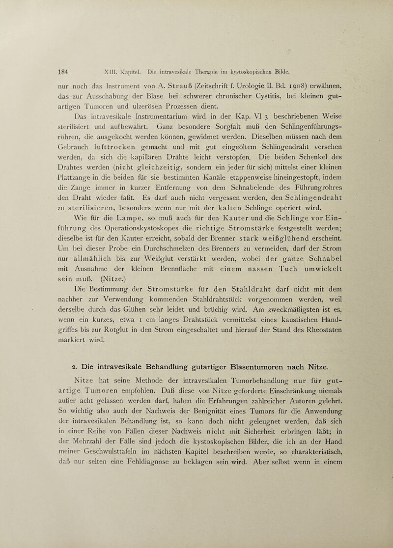 nur noch das Instrument von A. Strauß (Zeitschrift f. Urologie II. Bd. 1908) erwähnen, das zur Ausschabung der Blase bei schwerer chronischer Cystitis, bei kleinen gut¬ artigen Tumoren und ulzerösen Prozessen dient. Das intravesikale Instrumentarium wird in der Kap. VI 3 beschriebenen Weise sterilisiert und aufbewahrt. Ganz besondere Sorgfalt muß den Schlingenfiihrungs- röhren, die ausgekocht werden können, gewidmet werden. Dieselben müssen nach dem Gebrauch lufttrocken gemacht und mit gut eingeöltem Schlingendraht versehen werden, da sich die kapillären Drähte leicht verstopfen. Die beiden Schenkel des Drahtes werden (nicht gleichzeitig, sondern ein jeder für sich) mittelst einer kleinen Plattzange in die beiden für sie bestimmten Kanäle etappenweise hineingestopft, indem die Zange immer in kurzer Entfernung von dem Schnabelende des Führungrohres den Draht wieder faßt. Es darf auch nicht vergessen werden, den Schlingendraht zu sterilisieren, besonders wenn nur mit der kalten Schlinge operiert wird. Wie für die Lampe, so muß auch für den Kauter und die Schlinge vor Ein¬ führung des Operationskystoskopes die richtige Stromstärke festgestellt werden; dieselbe ist für den Kauter erreicht, sobald der Brenner stark weißglühend erscheint. Um bei dieser Probe ein Durchschmelzen des Brenners zu vermeiden, darf der Strom nur allmählich bis zur Weißglut verstärkt werden, wobei der ganze Schnabel mit Ausnahme der kleinen Brennfläche mit einem nassen Tuch umwickelt sein muß. (Nitze.) Die Bestimmung der Stromstärke für den Stahldraht darf nicht mit dem nachher zur Verwendung kommenden Stahldrahtstück vorgenommen werden, weil derselbe durch das Glühen sehr leidet und brüchig wird. Am zweckmäßigsten ist es, wenn ein kurzes, etwa 1 cm langes Drahtstück vermittelst eines kaustischen Hand¬ griffes bis zur Rotglut in den Strom eingeschaltet und hierauf der Stand des Rheostaten markiert wird. 2. Die intravesikale Behandlung gutartiger Blasentumoren nach Nitze. Nitze hat seine Methode der intravesikalen Tumorbehandlung nur für gut- artige Tumoren empfohlen. Daß diese von Nitze geforderte Einschränkung niemals außer acht gelassen werden darf, haben die Erfahrungen zahlreicher Autoren gelehrt. So wichtig also auch der Nachweis der Benignität eines Tumors für die Anwendung der intravesikalen Behandlung ist, so kann doch nicht geleugnet werden, daß sich in einer Reihe von Fällen dieser Nachweis nicht mit Sicherheit erbringen läßt; in der Mehrzahl der Fälle sind jedoch die kystoskopischen Bilder, die ich an der Hand meiner Geschwulsttafeln im nächsten Kapitel beschreiben werde, so charakteristisch, daß nur selten eine Fehldiagnose zu beklagen sein wird. Aber selbst wenn in einem o o