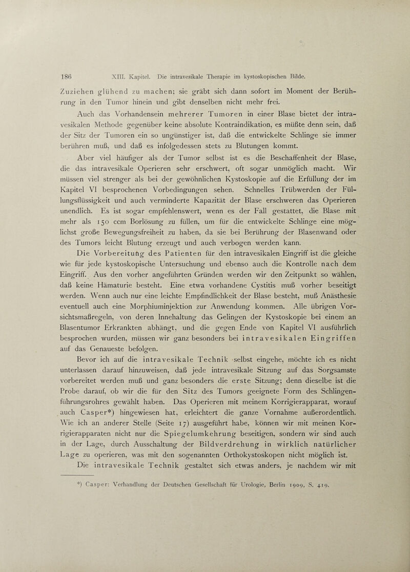 Zuziehen glühend zu machen: sie gräbt sich dann sofort im Moment der Beruh- rung in den Tumor hinein und gibt denselben nicht mehr frei. o o Auch das Vorhandensein mehrerer Tumoren in einer Blase bietet der intra- vesikalen Methode gegenüber keine absolute Kontraindikation, es müßte denn sein, daß der Sitz der Tumoren ein so ungünstiger ist, daß die entwickelte Schlinge sie immer berühren muß, und daß es infolgedessen stets zu Blutungen kommt. o o Aber viel häufiger als der Tumor selbst ist es die Beschaffenheit der Blase, die das intravesikale Operieren sehr erschwert, oft sogar unmöglich macht. Wir müssen viel strenger als bei der gewöhnlichen Kystoskopie auf die Erfüllung der im Kapitel VI besprochenen Vorbedingungen sehen. Schnelles Trübwerden der Fül¬ lungsflüssigkeit und auch verminderte Kapazität der Blase erschweren das Operieren unendlich. Es ist sogar empfehlenswert, wenn es der Fall gestattet, die Blase mit mehr als 150 ccm Borlösung zu füllen, um für die entwickelte Schlinge eine mög¬ lichst große Bewegungsfreiheit zu haben, da sie bei Berührung der Blasenwand oder O OO J o des Tumors leicht Blutung erzeugt und auch verbogen werden kann. Die Vorbereitung des Patienten für den intravesikalen Eingriff ist die gleiche ö 00 wie für jede kystoskopische Untersuchung und ebenso auch die Kontrolle nach dem Eingriff. Aus den vorher angeführten Gründen werden wir den Zeitpunkt so wählen, daß keine Hämaturie besteht. Eine etwa vorhandene Cystitis muß vorher beseitigt werden. Wenn auch nur eine leichte Empfindlichkeit der Blase besteht, muß Anästhesie eventuell auch eine Morphiuminjektion zur Anwendung kommen. Alle übrigen Vor¬ sichtsmaßregeln, von deren Innehaltung das Gelingen der Kystoskopie bei einem an Blasentumor Erkrankten abhängt, und die gegen Ende von Kapitel VI ausführlich besprochen wurden, müssen wir ganz besonders bei intravesikalen Eingriffen auf das Genaueste befolgen. Bevor ich auf die intravesikale Technik selbst eingehe, möchte ich es nicht unterlassen darauf hinzuweisen, daß jede intravesikale Sitzung auf das Sorgsamste vorbereitet werden muß und ganz besonders die erste Sitzung: denn dieselbe ist die Probe darauf, ob wir die für den Sitz des Tumors geeignete Form des Schlingen- führungsrohres gewählt haben. Das Operieren mit meinem Korrigierapparat, worauf auch Casper*) hingewiesen hat, erleichtert die ganze Vornahme außerordentlich. Wie ich an anderer Stelle (Seite 17) ausgeführt habe, können wir mit meinen Kor¬ rigierapparaten nicht nur die Spiegelumkehrung beseitigen, sondern wir sind auch in der Lage, durch Ausschaltung der Bildverdrehung in wirklich natürlicher Lage zu operieren, was mit den sogenannten Orthokystoskopen nicht möglich ist. Die int ravesikale Technik gestaltet sich etwas anders, je nachdem wir mit *) Casper: Verhandlung der Deutschen Gesellschaft für Urologie, Berlin 1909, S. 419.