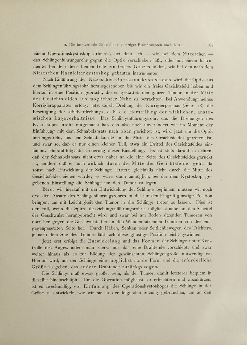 einem Operationskystoskop arbeiten, bei dem sich — wie bei dem Nitzeschen — das Schlingenführungsrohr gegen die Optik verschieben läßt, oder mit einem Instru¬ mente, bei dem diese beiden Teile ein festes Ganzes bilden, wie bei den nach dem Nitzeschen Harnleiterkystoskop gebauten Instrumenten. Nach Einführung des Nitzeschen Operationskystoskopes wird die Optik aus dem Schlingenführungsrohr herausgeschoben bis wir ein freies Gesichtsfeld haben und hierauf in eine Position gebracht, die es gestattet, den ganzen Tumor in der Mitte des Gesichtsfeldes aus möglichster Nähe zu betrachten. Bei Anwendung meines Korrigierapparates erfolgt jetzt durch Drehung des Korrigierprismas (Seite 18) die Beseitigung der «Bildverdrehung», d. h. die Herstellung der wirklichen, anato¬ mischen Lageverhältnisse. Das Schlingenführungsrohr, das die Drehungen des Kystoskopes nicht mitgemacht hat, das also noch unverändert wie im Moment der Einführung mit dem Schnabelansatz nach oben gerichtet ist, wird jetzt um die Optik herumgedreht, bis sein Schnabelansatz in die Mitte des Gesichtsfeldes getreten ist, und zwar so, daß er nur einen kleinen Teil, etwa ein Drittel des Gesichtsfeldes ein¬ nimmt. Hierauf folgt die Fixierung dieser Einstellung. Es ist stets darauf zu achten, daß der Schnabelansatz nicht etwa näher an die eine Seite des Gesichtsfeldes gerückt ist, sondern daß er auch wirklich durch die Mitte des Gesichtsfeldes geht, da sonst nach Entwicklung der Schlinge letztere gleichfalls nicht durch die Mitte des Gesichtsfeldes ziehen würde; es wäre dann unmöglich, bei der dem Kystoskop ge¬ gebenen Einstellung die Schlinge um den Tumor zu legen. o o o o Bevor wir hierauf mit der Entwickelung der Schlinge beginnen, müssen wir noch erst den Ansatz des Schlingenfiihrungsrohres in die für den Eingriff günstige Position bringen, um mit Leichtigkeit den Tumor in die Schlinge treten zu lassen. Dies ist der Fall, wenn die Spitze des Schlingenfiihrungsrohres möglichst nahe an den Scheitel der Geschwulst herangebracht wird und zwar bei am Boden sitzenden Tumoren von oben her gegen die Geschwulst, bei an den Wänden sitzenden Tumoren von der ent¬ gegengesetzten Seite her. Durch Heben, Senken oder Seitlichbewegen des Trichters, je nach dem Sitz des Tumors läßt sich diese günstige Position leicht gewinnen. Jetzt erst erfolgt die Entwickelung und das Formen der Schlinge unter Kon¬ trolle des Auges, indem man zuerst nur das eine Drahtende vorschiebt, und zwar weiter hinaus als es zur Bildung der gewünschten Schlingengröße notwendig ist. Hierauf wird, um der Schlinge eine möglichst runde Form und die erforderliche Größe zu geben, das andere Drahtende zurückgezogen. Die Schlinge muß etwas größer sein, als der Tumor, damit letzterer bequem in dieselbe hineinschlüpft. Um die Operation möglichst zu erleichtern und abzukürzen, ist es zweckmäßig, vor Einführung des Operationskystoskopes die Schlinge in der Größe zu entwickeln, wie wir sie in der folgenden Sitzung gebrauchen, um an den