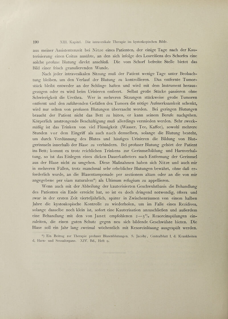 aus meiner Assistentenzeit bei Nitze eines Patienten, der einige Tage nach der Kau- terisierung einen Coitus ausübte, an den sich infolge des Losreißens des Schorfes eine solche profuse Blutung direkt anschloß. Die vom Schorf befreite Stelle bietet das Bild einer frisch granulierenden Wunde. o Nach jeder intravesikalen Sitzung muß der Patient wenige Tage unter Beobach¬ tung bleiben, um den Verlauf der Blutung zu kontrollieren. Das entfernte Tumor- stück bleibt entweder an der Schlinge haften und wird mit dem Instrument heraus¬ gezogen oder es wird beim Urinieren entleert. Selbst große Stücke passieren ohne Schwierigkeit die Urethra. Wer in mehreren Sitzungen stückweise große Tumoren entfernt und den zuführenden Gefäßen des Tumors die nötige Aufmerksamkeit schenkt, wird nur selten von profusen Blutungen überrascht werden. Bei geringen Blutungen braucht der Patient nicht das Bett zu hüten, er kann seinem Berufe nachgehen. Körperlich anstrengende Beschäftigung muß allerdings vermieden werden. Sehr zweck¬ mäßig ist das Trinken von viel Flüssigkeit (Wasser, Tee, Kaffee), sowohl mehrere Stunden vor dem Eingriff als auch nach demselben, solange die Blutung besteht, um durch Verdünnung des Blutes und häufiges Urinieren die Bildung von Blut¬ gerinnseln innerhalb der Blase zu verhindern. Bei profuser Blutung gehört der Patient ins Bett; kommt es trotz reichlichen Trinkens zur Gerinnselbildung und Harnverhal¬ tung, so ist das Einlegen eines dicken Dauerkatheters nach Entfernung der Gerinnsel aus der Blase nicht zu umgehen. Diese Maßnahmen haben sich Nitze und auch mir in mehreren P'ällen, trotz manchmal sehr erheblicher Blutungen bewährt, ohne daß er¬ forderlich wurde, an die Blasentamponade per sectionem altam oder an die von mir angegebene per viam naturalem*) als Ultimum refugium zu appellieren. Wenn auch mit der Abheilung- der kauterisierten Geschwulstbasis die Behandlung des Patienten ein Ende erreicht hat, so ist es doch dringend notwendig, öfters und zwar in der ersten Zeit vierteljährlich, später in Zwischenräumen von einem halben Jahre die kystoskopische Kontrolle zu wiederholen, um im Falle eines Rezidives, solange dasselbe noch klein ist, sofort eine Kauterisation anzuschließen und außerdem eine Behandlung mit den von Janet empfohlenen 2 — 5°/o Resorcinspülungen ein¬ zuleiten, die einen guten Schutz gegen neu sich bildende Geschwülste bieten. Die Blase soll ein Jahr lang zweimal wöchentlich mit Resorcinlösung ausgespült werden. *) Ein Beitrag zur Therapie profuser Blasenblutungcn. S. Jacoby, Centralblatt f. d. Krankheiten d. Harn- und Sexualorgane. XIV. Bd., Heft 9.