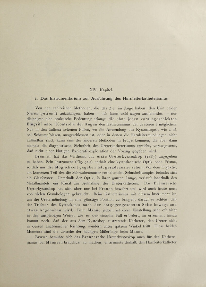 i. Das Instrumentarium zur Ausführung des Harnleiterkatheterismus. Von den zahlreichen Methoden, die das Ziel im Auge haben, den Urin beider Nieren getrennt aufzufangen, haben — ich kann wohl sagen ausnahmslos — nur diejenigen eine praktische Bedeutung erlangt, die ohne jeden vorausgeschickten Eingriff unter Kontrolle der Augen den Katheterismus der Ureteren ermöglichen. Nur in den äußerst seltenen Fällen, wo die Anwendung des Kystoskopes, wie z. B. bei Schrumpfblasen, ausgeschlossen ist, oder in denen die Harnleitermündungen nicht auffindbar sind, kann eine der anderen Methoden in Frage kommen, die aber dann niemals die diagnostische Sicherheit des Ureterkatheterismus erreicht, vorausgesetzt, daß nicht einer blutigen Explorativexploration der Vorzug gegeben wird. Brenner hat das Verdienst das erste Ureterkystoskop (1887) angegeben zu haben. Sein Instrument (Fig. 92 a) enthält eine kystoskopische Optik ohne Prisma, so daß nur die Möglichkeit gegeben ist, geradeaus zu sehen. Vor dem Objektiv, am konvexen Teil des die Schraubenmutter enthaltenden Schnabelstumpfes befindet sich ein Glasfenster. Unterhalb der Optik, in ihrer ganzen Fänge, verläuft innerhalb des Metallmantels ein Kanal zur Aufnahme des Ureterkatheters. Das Brennersche Ureterkystoskop hat sich aber nur bei Frauen bewährt und wird auch heute noch von vielen Gynäkologen gebraucht. Beim Katheterismus mit diesem Instrument ist, um die Uretermündung in eine günstige Position zu bringen, darauf zu achten, daß der Trichter des Kystoskopes nach der entgegengesetzten Seite bewegt und etwas angehoben wird. Beim Manne jedoch ist diese Einstellung sehr oft nicht in der ausgiebigen Weise, wie es der einzelne Fall erfordert, zu erreichen; hierzu kommt noch, daß der aus dem Kystoskop austretende Katheter, den Ureter nicht in dessen anatomischer Richtung, sondern unter spitzem Winkel trifft. Diese beiden Momente sind die Ursache der häufigen Mißerfolge beim Manne. Brown bemühte sich das Brennersche Ureterkystoskop auch für den Kathete¬ rismus bei Männern brauchbar zu machen; er armierte deshalb den Harnleiterkatheter