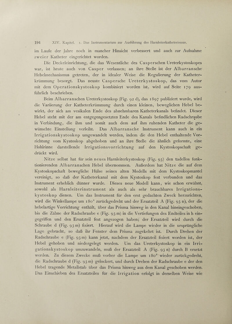 im Laufe der Jahre noch in mancher Hinsicht verbessert und auch zur Aufnahme zweier Katheter eingerichtet worden. Die Deckeleinrichtung, die das Wesentliche des Caspersehen Ureterkystoskopes war, ist heute auch von Casper verlassen; an ihre Stelle ist der Albarransche Hebelmechanismus getreten, der in idealer Weise die Regulierung der Katheter¬ krümmung besorgt. Das neuste Casp ersehe Ureterkystoskop, das vom Autor mit dem Operationskystoskop kombiniert worden ist, wird auf Seite 179 aus¬ führlich beschrieben. Beim Albarranschen Ureterkystoskop (Fig. 92 d), das 1897 publiziert wurde, wird die Variierung der Katheterkrümmung durch einen kleinen, beweglichen Hebel be¬ wirkt, der sich am vesikalen Ende des abnehmbaren Katheterkanals befindet. Dieser Hebel steht mit der am entofeeeno-esetzten Ende des Kanals befindlichen Radschraube in Verbindung, die ihm und somit auch dem auf ihm ruhenden Katheter die ge¬ wünschte Einstellung verleiht. Das Albarransche Instrument kann auch in ein Irrigationskystoskop umgewandelt werden, indem die den Hebel enthaltende Vor¬ richtung vom Kystoskop abgehoben und an ihre Stelle die ähnlich geformte, eine Hohlrinne darstellende Irrigationsvorrichtung auf den Kystoskopschaft ge¬ drückt wird. Nitze selbst hat für sein neues Harnleiterkystoskop (Fig. 93) den tadellos funk¬ tionierenden Albarranschen Hebel übernommen. Außerdem hat Nitze die auf dem Kystoskopschaft bewegliche Hülse seines alten Modells mit dem Kystoskopmantel vereinigt, so daß der Katheterkanal mit dem Kystoskop fest verbunden und das Instrument erheblich dünner wurde. Dieses neue Modell kann, wie schon erwähnt, sowohl als Harnleiterinstrument als auch als sehr brauchbares Irrigations¬ kystoskop dienen. Um das Instrument für den erst gedachten Zweck herzurichten, wird die Winkellampe um i8o° zurückgedreht und der Ersatzteil A (Fig. 93 n), der die hebelartige Vorrichtung enthält, über das Prisma hinweg in den Kanal hineingeschoben, bis die Zähne der Radschraube e (Fig. 93 m) in die Vertiefungen des Endteiles in h ein¬ gegriffen und den Ersatzteil fest angezogen haben; der Ersatzteil wird durch die Schraube d (Fig. 93 m) fixiert. Hierauf wird die Lampe wieder in die ursprüngliche Lage gebracht, so daß ihr P'enster dem Prisma zugekehrt ist. Durch Drehen der Radschraube e (Fig. 93 m) kann jetzt, nachdem der Ersatzteil fixiert worden ist, der Hebel gehoben und niedergelegt werden. Um das Ureterkystoskop in ein Irri¬ gationskystoskop umzuwandeln, muß der Ersatzteil A (Fig. 93 n) durch B ersetzt werden. Zu diesem Zwecke muß vorher die Lampe um 1800 wieder zurückgedreht, die Radschraube d (Fig. 93 m) gelockert, und durch Drehen der Radschraube e der den Hebel tragende Metallstab über das Prisma hinweg aus dem Kanal geschoben werden. Das Einschieben des Ersatzteiles für die Irrigation erfolgt in derselben Weise wie