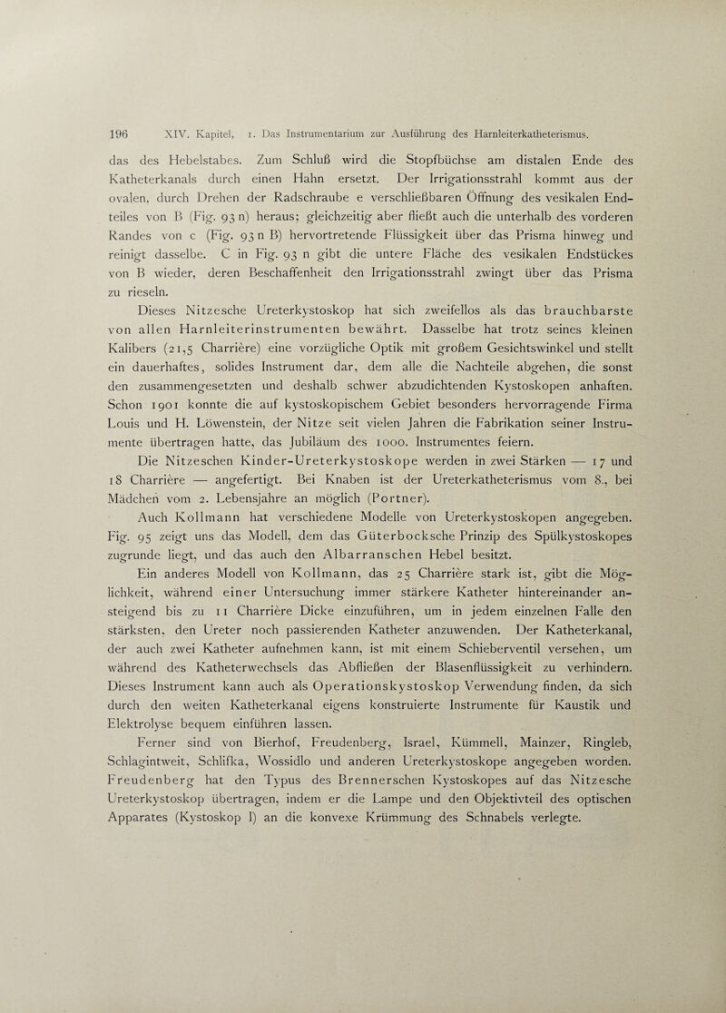 das des Hebelstabes. Zum Schluß wird die Stopfbüchse am distalen Ende des Katheterkanals durch einen Hahn ersetzt. Der Irrigationsstrahl kommt aus der ovalen, durch Drehen der Radschraube e verschließbaren Öffnung des vesikalen End¬ teiles von B (Fig. 93 n) heraus; gleichzeitig aber fließt auch die unterhalb des vorderen Randes von c (Fig. 93 n B) hervortretende Flüssigkeit über das Prisma hinweg und reinigt dasselbe. C in Füg. 93 n gibt die untere Fläche des vesikalen Endstückes von B wieder, deren Beschaffenheit den Irrigationsstrahl zwingt über das Prisma zu rieseln. Dieses Nitzesche Ureterkystoskop hat sich zweifellos als das brauchbarste von allen Harnleiterinstrumenten bewährt. Dasselbe hat trotz seines kleinen Kalibers (21,5 Charriere) eine vorzügliche Optik mit großem Gesichtswinkel und stellt ein dauerhaftes, solides Instrument dar, dem alle die Nachteile abgehen, die sonst den zusammengesetzten und deshalb schwer abzudichtenden Kystoskopen anhaften. Schon 1901 konnte die auf kystoskopischem Gebiet besonders hervorragende Firma Louis und H. Löwenstein, der Nitze seit vielen Jahren die Fabrikation seiner Instru¬ mente übertragen hatte, das Jubiläum des 1000. Instrumentes feiern. Die Nitzeschen Kinder-Ureterkystoskope werden in zwei Stärken— 1 7 und 18 Charriere — angefertigt. Bei Knaben ist der Ureterkatheterismus vom 8., bei Mädchen vom 2. Lebensjahre an möglich (Portner). Auch Kol 1 mann hat verschiedene Modelle von Ureterkystoskopen angegeben. Fig. 95 zeigt uns das Modell, dem das Güterbocksche Prinzip des Spülkystoskopes zugrunde liegt, und das auch den Albarranschen Hebel besitzt. Ein anderes Modell von Kollmann, das 25 Charriere stark ist, gibt die Mög¬ lichkeit, während einer Untersuchung immer stärkere Katheter hintereinander an¬ steigend bis zu 11 Charriere Dicke einzuführen, um in jedem einzelnen Falle den stärksten, den Ureter noch passierenden Katheter anzuwenden. Der Katheterkanal, der auch zwei Katheter aufnehmen kann, ist mit einem Schieberventil versehen, um während des Katheterwechsels das Abfließen der Blasenflüssigkeit zu verhindern. Dieses Instrument kann auch als Operationskystoskop Verwendung finden, da sich durch den weiten Katheterkanal eigens konstruierte Instrumente für Kaustik und Elektrolyse bequem einführen lassen. Ferner sind von Bierhof, Freudenberg, Israel, Kümmell, Mainzer, Ringleb, Schlagintweit, Schlifka, Wossidlo und anderen Ureterkystoskope angegeben worden. Freudenberg hat den Typus des Brenn ersehen Kystoskopes auf das Nitzesche Ureterkystoskop übertragen, indem er die Lampe und den Objektivteil des optischen Apparates (Kystoskop I) an die konvexe Krümmung des Schnabels verlegte.
