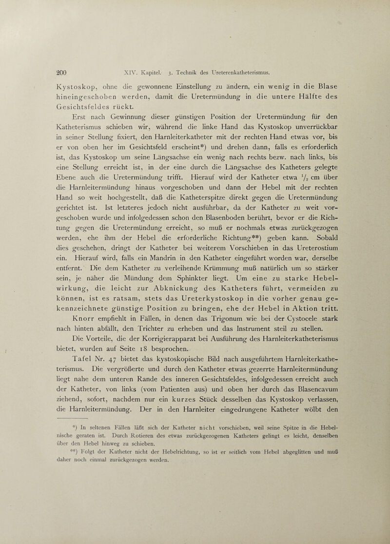 Kystoskop, ohne die gewonnene Einstellung zu ändern, ein wenig in die Blase hineingeschoben werden, damit die Uretermündung in die untere Hälfte des Gesichtsfeldes rückt. Erst nach Gewinnung dieser günstigen Position der Uretermündung für den Katheterismus schieben wir, während die linke Hand das Kystoskop unverrückbar in seiner Stellung fixiert, den Harnleiterkatheter mit der rechten Hand etwas vor, bis er von oben her im Gesichtsfeld erscheint*) und drehen dann, falls es erforderlich ist, das Kystoskop um seine Längsachse ein wenig nach rechts bezw. nach links, bis eine Stellung erreicht ist, in der eine durch die Längsachse des Katheters gelegte Ebene auch die Uretermündung trifft. Hierauf wird der Katheter etwa 1/2 cm über die Harnleitermündung hinaus vorgeschoben und dann der Hebel mit der rechten Hand so weit hochgestellt, daß die Katheterspitze direkt gegen die Uretermündung gerichtet ist. Ist letzteres jedoch nicht ausführbar, da der Katheter zu weit vor¬ geschoben wurde und infolgedessen schon den Blasenboden berührt, bevor er die Rieh- tung gegen die Uretermündung erreicht, so muß er nochmals etwas zurückgezogen werden, ehe ihm der Hebel die erforderliche Richtung**) geben kann. Sobald dies geschehen, dringt der Katheter bei weiterem Vorschieben in das Ureterostium ein. Hierauf wird, falls ein Mandrin in den Katheter eingeführt worden war, derselbe entfernt.' Die dem Katheter zu verleihende Krümmung muß natürlich um so stärker sein, je näher die Mündung dem Sphinkter liegt. Um eine zu starke Hebel¬ wirkung, die leicht zur Abknickung des Katheters führt, vermeiden zu können, ist es ratsam, stets das Ureterkystoskop in die vorher genau ge¬ kennzeichnete günstige Position zu bringen, ehe der Hebel in Aktion tritt. Knorr empfiehlt in Fällen, in denen das Trigonum wie bei der Cystocele stark nach hinten abfällt, den Trichter zu erheben und das Instrument steil zu stellen. Die Vorteile, die der Korrigierapparat bei Ausführung des Harnleiterkatheterismus bietet, wurden auf Seite 18 besprochen. Tafel Nr. 47 bietet das kystoskopische Bild nach ausgeführtem Harnleiterkathe¬ terismus. Die vergrößerte und durch den Katheter etwas gezerrte Harnleitermündung liegt nahe dem unteren Rande des inneren Gesichtsfeldes, infolgedessen erreicht auch der Katheter, von links (vom Patienten aus) und oben her durch das Blasencavum ziehend, sofort, nachdem nur ein kurzes Stück desselben das Kystoskop verlassen, die Harnleitermündung. Der in den Harnleiter eingedrungene Katheter wölbt den *) In seltenen Fällen läßt sich der Katheter nicht vorschieben, weil seine Spitze in die Hebel¬ nische geraten ist. Durch Rotieren des etwas zurückgezogenen Katheters gelingt es leicht, denselben über den Hebel hinweg zu schieben. **) Folgt der Katheter nicht der Hebelrichtung, so ist er seitlich vom Hebel abgeglitten und muß daher noch einmal zurückgezogen werden.