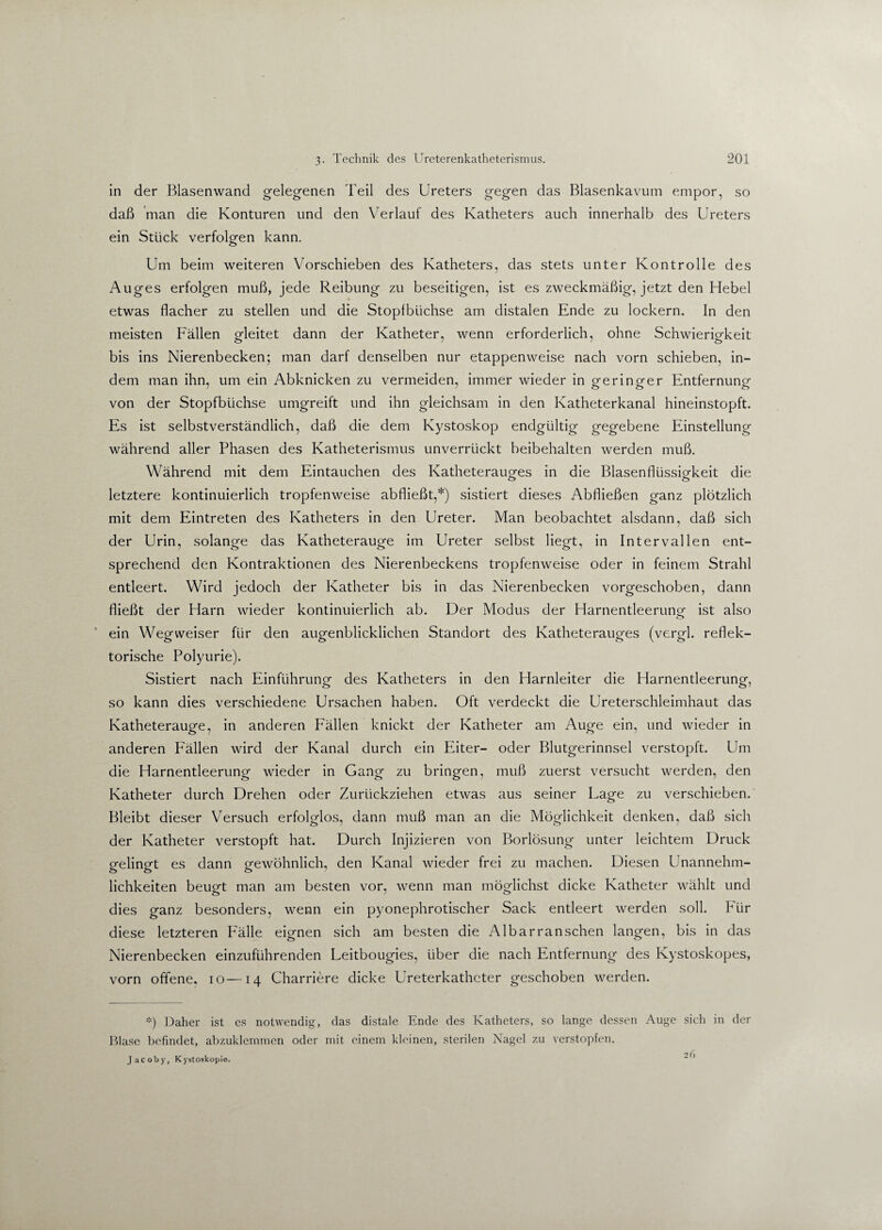 in der Blasenwand gelegenen Teil des Ureters gegen das Blasenkavum empor, so daß man die Konturen und den Verlauf des Katheters auch innerhalb des Ureters ein Stück verfolgen kann. Um beim weiteren Vorschieben des Katheters, das stets unter Kontrolle des Auges erfolgen muß, jede Reibung zu beseitigen, ist es zweckmäßig, jetzt den Hebel etwas flacher zu stellen und die Stopfbüchse am distalen Ende zu lockern. In den meisten Fällen gleitet dann der Katheter, wenn erforderlich, ohne Schwierigkeit bis ins Nierenbecken; man darf denselben nur etappenweise nach vorn schieben, in¬ dem man ihn, um ein Abknicken zu vermeiden, immer wieder in geringer Entfernung von der Stopfbüchse umgreift und ihn gleichsam in den Katheterkanal hineinstopft. Es ist selbstverständlich, daß die dem Kystoskop endgültig gegebene Einstellung während aller Phasen des Katheterismus unverrückt beibehalten werden muß. Während mit dem Eintauchen des Katheterauges in die Blasenflüssigkeit die letztere kontinuierlich tropfenweise abfließt,*) sistiert dieses Abfließen ganz plötzlich mit dem Eintreten des Katheters in den Ureter. Man beobachtet alsdann, daß sich der Urin, solange das Katheterauge im Ureter selbst liegt, in Intervallen ent¬ sprechend den Kontraktionen des Nierenbeckens tropfenweise oder in feinem Strahl entleert. Wird jedoch der Katheter bis in das Nierenbecken vorgeschoben, dann fließt der Harn wieder kontinuierlich ab. Der Modus der Harnentleerung ist also ein Wegweiser für den augenblicklichen Standort des Katheterauges (vergl. reflek¬ torische Polyurie). Sistiert nach Einführung des Katheters in den Harnleiter die Harnentleerung, so kann dies verschiedene Ursachen haben. Oft verdeckt die Ureterschleimhaut das Katheterauge, in anderen Fällen knickt der Katheter am Auge ein, und wieder in anderen Fällen wird der Kanal durch ein Eiter- oder Blutgerinnsel verstopft. Um die Harnentleerung wieder in Gang zu bringen, muß zuerst versucht werden, den Katheter durch Drehen oder Zurückziehen etwas aus seiner Lage zu verschieben. Bleibt dieser Versuch erfolglos, dann muß man an die Möglichkeit denken, daß sich der Katheter verstopft hat. Durch Injizieren von Borlösung unter leichtem Druck gelingt es dann gewöhnlich, den Kanal wieder frei zu machen. Diesen Unannehm¬ lichkeiten beugt man am besten vor, wenn man möglichst dicke Katheter wählt und dies ganz besonders, wenn ein pyonephrotischer Sack entleert werden soll. Für diese letzteren Fälle eignen sich am besten die Albarranschen langen, bis in das Nierenbecken einzuführenden Leitbougies, über die nach Entfernung des Ivystoskopes, vorn offene, io—14 Charriere dicke Ureterkatheter geschoben werden. *) Daher ist es notwendig, das distale Ende des Katheters, so lange dessen Auge sich in der Blase befindet, abzuklemmen oder mit einem kleinen, sterilen Nagel zu verstopfen. o (\ Jacoby, Kystoskopie.