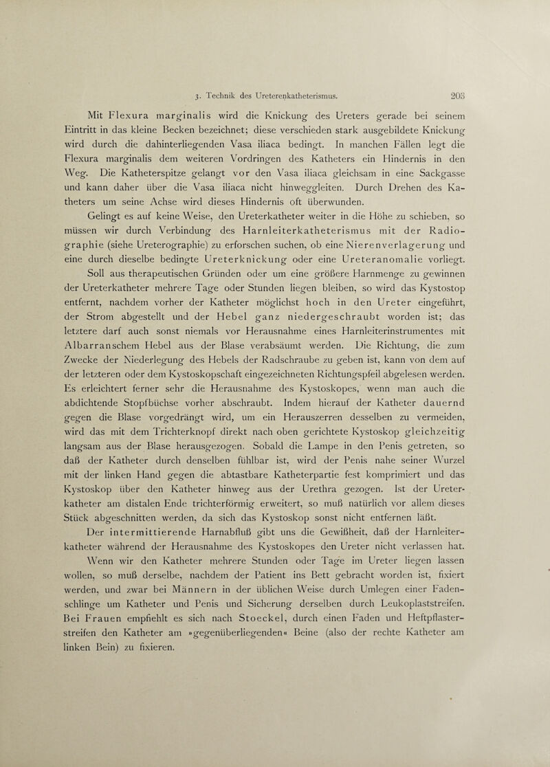 Mit Flexura marginalis wird die Knickung des Ureters gerade bei seinem Eintritt in das kleine Becken bezeichnet; diese verschieden stark ausgebildete Knickung wird durch die dahinterliegenden Vasa iliaca bedingt. In manchen Fällen legt die Flexura marginalis dem weiteren Vordringen des Katheters ein Hindernis in den Weg. Die Katheterspitze gelangt vor den Vasa iliaca gleichsam in eine Sackgasse und kann daher über die Vasa iliaca nicht hinweggleiten. Durch Drehen des Ka- theters um seine Achse wird dieses Hindernis oft überwunden. Gelingt es auf keine Weise, den Ureterkatheter weiter in die Höhe zu schieben, so müssen wir durch Verbindung- des Harnleiterkatheterismus mit der Radio- graphie (siehe Ureterographie) zu erforschen suchen, ob eine NierenVerlagerung und eine durch dieselbe bedingte Ureterknickung oder eine Ureteranomalie vorliegt. Soll aus therapeutischen Gründen oder um eine größere Harnmenge zu gewinnen der Ureterkatheter mehrere Tage oder Stunden liegen bleiben, so wird das Kystostop entfernt, nachdem vorher der Katheter möglichst hoch in den Ureter eingeführt, der Strom abgestellt und der Hebel ganz niedergeschraubt worden ist; das letztere darf auch sonst niemals vor Herausnahme eines Harnleiterinstrumentes mit Albarranschem Hebel aus der Blase verabsäumt werden. Die Richtung, die zum Zwecke der Niederlegung des Hebels der Radschraube zu geben ist, kann von dem auf der letzteren oder dem Kystoskopschaft eingezeichneten Richtungspfeil abgelesen werden. Es erleichtert ferner sehr die Herausnahme des Kystoskopes, wenn man auch die abdichtende Stopfbüchse vorher abschraubt. Indem hierauf der Katheter dauernd gegen die Blase vorgedrängt wird, um ein Herauszerren desselben zu vermeiden, wird das mit dem Trichterknopf direkt nach oben gerichtete Kystoskop gleichzeitig langsam aus der Blase herausgezogen. Sobald die Lampe in den Penis getreten, so daß der Katheter durch denselben fühlbar ist, wird der Penis nahe seiner Wurzel mit der linken Hand gegen die abtastbare Katheterpartie fest komprimiert und das Kystoskop über den Katheter hinweg aus der Urethra gezogen. Ist der Ureter¬ katheter am distalen Ende trichterförmig erweitert, so muß natürlich vor allem dieses Stück abgeschnitten werden, da sich das Kystoskop sonst nicht entfernen läßt. Der intermittierende Harnabfluß gibt uns die Gewißheit, daß der Harnleiter¬ katheter während der Herausnahme des Kystoskopes den Ureter nicht verlassen hat. Wenn wir den Katheter mehrere Stunden oder Tage im Ureter liegen lassen wollen, so muß derselbe, nachdem der Patient ins Bett gebracht worden ist, fixiert werden, und zwar bei Männern in der üblichen Weise durch Umlegen einer Faden- schlinge um Katheter und Penis und Sicherung derselben durch Leukoplaststreifen. Bei Frauen empfiehlt es sich nach Stoeckel, durch einen Faden und Heftpflaster¬ streifen den Katheter am »gegenüberliegenden« Beine (also der rechte Katheter am linken Bein) zu fixieren.