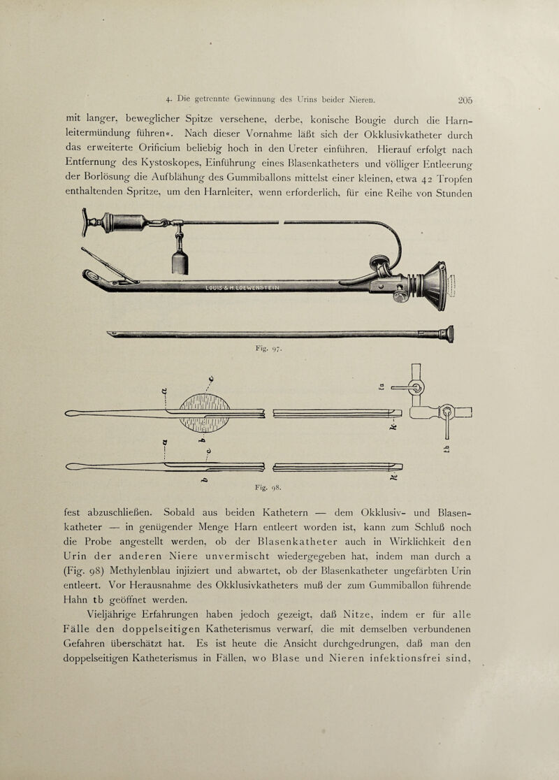 mit langer, beweglicher Spitze versehene, derbe, konische Bougie durch die Harn¬ leitermündung führen«. Nach dieser Vornahme läßt sich der Okklusivkatheter durch das erweiterte Orificium beliebig hoch in den Ureter einführen. Hierauf erfolgt nach Entfernung des Kystoskopes, Einführung eines Blasenkatheters und völliger Entleerung der Borlösung die Aufblähung des Gummiballons mittelst einer kleinen, etwa 42 Tropfen enthaltenden Spritze, um den Harnleiter, wenn erforderlich, für eine Reihe von Stunden wm-wirnnr 11 .. Fig. 97- Fig. 98. fest abzuschließen. Sobald aus beiden Kathetern — dem Okklusiv- und Blasen¬ katheter — in genügender Menge Harn entleert worden ist, kann zum Schluß noch die Probe angestellt werden, ob der Blasenkatheter auch in Wirklichkeit den Urin der anderen Niere unvermischt wiedergegeben hat, indem man durch a (Fig. 98) Methylenblau injiziert und abwartet, ob der Blasenkatheter ungefärbten Urin entleert. Vor Herausnahme des Okklusivkatheters muß der zum Gummiballon führende Hahn tb geöffnet werden. Vieljährige Erfahrungen haben jedoch gezeigt, daß Nitze, indem er für alle Fälle den doppelseitigen Katheterismus verwarf, die mit demselben verbundenen Gefahren überschätzt hat. Es ist heute die Ansicht durchgedrungen, daß man den doppelseitigen Katheterismus in Fällen, wo Blase und Nieren infektionsfrei sind.