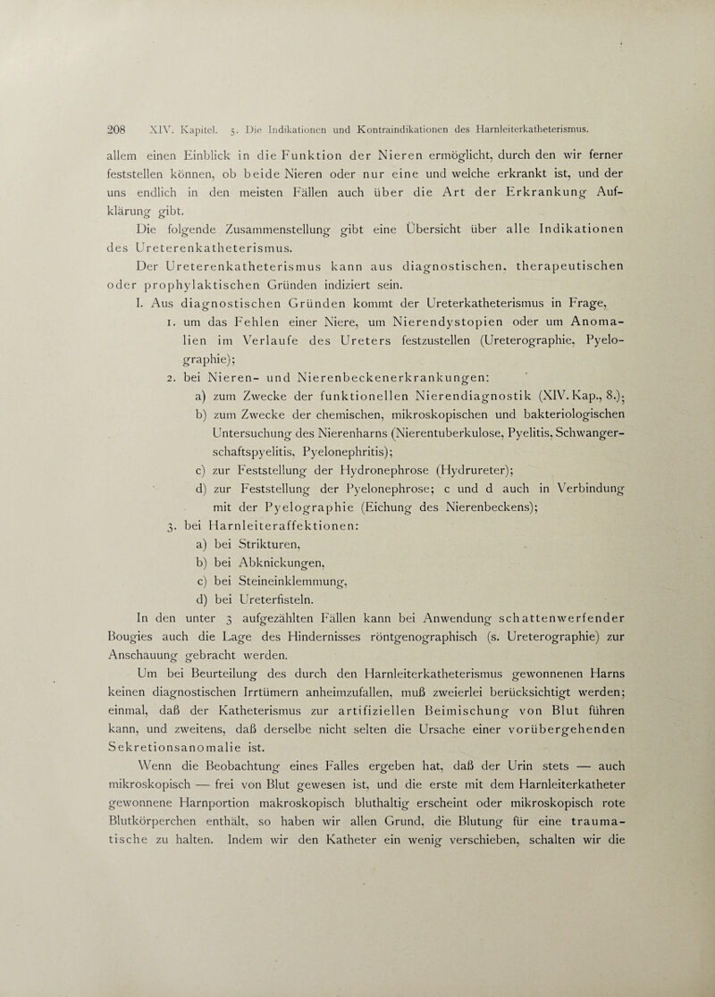 allem einen Einblick in die Funktion der Nieren ermöglicht, durch den wir ferner feststellen können, ob beide Nieren oder nur eine und welche erkrankt ist, und der uns endlich in den meisten Fällen auch über die Art der Erkrankung Auf¬ klärung gibt. Die folgende Zusammenstellung gibt eine Übersicht über alle Indikationen des Ureterenkatheterismus. Der Ureterenkatheterismus kann aus diagnostischen, therapeutischen oder prophylaktischen Gründen indiziert sein. I. Aus diagnostischen Gründen kommt der Ureterkatheterismus in Frage, 1. um das Fehlen einer Niere, um Nierendystopien oder um Anoma¬ lien im Verlaufe des Ureters festzustellen (Ureterographie, Pyelo¬ graphie); 2. bei Nieren- und Nierenbeckenerkrankungen: a) zum Zwecke der funktionellen Nierendiagnostik (XIV. Kap., 8.)- b) zum Zwecke der chemischen, mikroskopischen und bakteriologischen Untersuchung des Nierenharns (Nierentuberkulose, Pyelitis, Schwanger¬ schaftspyelitis, Pyelonephritis); c) zur Feststellung der Hydronephrose (Hydrureter); d) zur Feststellung der Pyelonephrose; c und d auch in Verbindung mit der Pyelographie (Eichung des Nierenbeckens); 3. bei Harnleiteraffektionen: a) bei Strikturen, b) bei Abknickungen, c) bei Steineinklemmung, d) bei Ureterfisteln. In den unter 3 aufgezählten Fällen kann bei Anwendung schattenwerfender Bougies auch die Fage des Hindernisses röntgenographisch (s. Ureterographie) zur Anschauung gebracht werden. o o Um bei Beurteilung- des durch den Harnleiterkatheterismus gewonnenen Harns keinen diagnostischen Irrtümern anheimzufallen, muß zweierlei berücksichtigt werden; einmal, daß der Katheterismus zur artifiziellen Beimischung von Blut führen kann, und zweitens, daß derselbe nicht selten die Ursache einer vorübergehenden Sekretionsanomalie ist. Wenn die Beobachtung eines Falles ergeben hat, daß der Urin stets — auch mikroskopisch — frei von Blut gewesen ist, und die erste mit dem Harnleiterkatheter gewonnene Harnportion makroskopisch bluthaltig erscheint oder mikroskopisch rote Blutkörperchen enthält, so haben wir allen Grund, die Blutung für eine trauma¬ tische zu halten. Indem wir den Katheter ein wenig verschieben, schalten wir die