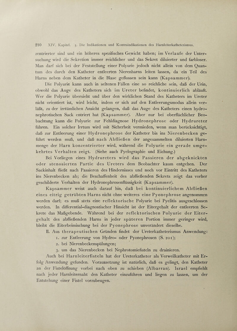 zentrierter sind und ein höheres spezifisches Gewicht haben; im Verlaufe der Unter¬ suchung- wird die Sekretion immer reichlicher und das Sekret diluierter und farbloser. Man darf sich bei der Feststellung einer Polyurie jedoch nicht allein von dem Quan¬ tum des durch den Katheter entleerten Nierenharns leiten lassen, da ein Teil des Harns neben dem Katheter in die Blase geflossen sein kann (Kapsammer). Die Polyurie kann auch in seltenen Fällen eine so reichliche sein, daß der Urin, obwohl das Auge des Katheters sich im Ureter befindet, kontinuierlich abläuft. Wer die Polyurie übersieht und über den wirklichen Stand des Katheters im Ureter nicht orientiert ist, wird leicht, indem er sich auf den Entleerungsmodus allein ver¬ läßt, zu der irrtümlichen Ansicht gelangen, daß das Auge des Katheters einen hydro- nephrotischen Sack entriert hat (Kapsammer). Aber nur bei oberflächlicher Beo¬ bachtung kann die Polyurie zur Fehldiagnose Hydronephrose oder Hydrureter führen. Ein solcher Irrtum wird mit Sicherheit vermieden, wenn man berücksichtigt, daß zur Entleerung einer Hydronephrose der Katheter bis ins Nierenbecken ge¬ führt werden muß, und daß nach Ab fließen der angesammelten diluierten Harn¬ menge der Harn konzentrierter wird, während die Polyurie ein gerade umge¬ kehrtes Verhalten zeigt. (Siehe auch Pyelographie und Eichung.) Bei Vorliegen eines Hydrureters wird das Passieren der abgeknickten oder stenosierten Partie des Ureters dem Beobachter kaum entgehen. Der Sackinhalt fließt nach Passieren des Hindernisses und noch vor Eintritt des Katheters ins Nierenbecken ab; die Beschaffenheit des abfließenden Sekrets zeigt das vorher geschilderte Verhalten der Hydronephrosenflüssigkeit (Kapsammer). Kapsammer weist auch darauf hin, daß bei kontinuierlichem Abfließen eines eitrig getrübten Harns nicht ohne weiteres eine Pyonephrose angenommen werden darf; es muß stets eine reflektorische Polyurie bei Pyelitis ausgeschlossen werden. In differential-diagnostischer Hinsicht ist der Eitergehalt der entleerten Se¬ krete das Maßgebende. Während bei der reflektorischen Polyurie der Eiter¬ gehalt des abfließenden Harns in jeder späteren Portion immer geringer wird, bleibt die Eiterbeimischung bei der Pyonephrose unverändert dieselbe. II. Aus therapeutischen Gründen findet der Ureterkatheterismus Anwendung: 1. zur Entleerung von Hydro- oder Pyonephrosen (S. 201); 2. bei Nierenbeckenspülungen; 3. um das Nierenbecken bei Nephrotomiefisteln zu drainieren. Auch bei Harnleiterfisteln hat der Ureterkatheter als Verweilkatheter mit Er¬ folg Anwendung gefunden. Voraussetzung ist natürlich, daß es gelingt, den Katheter an der Fistelöffnung vorbei nach oben zu schieben (Albarran). Israel empfiehlt nach jeder Harnleiternaht den Katheter einzuführen und liegen zu lassen, um der Entstehung einer Fistel vorzubeugen.