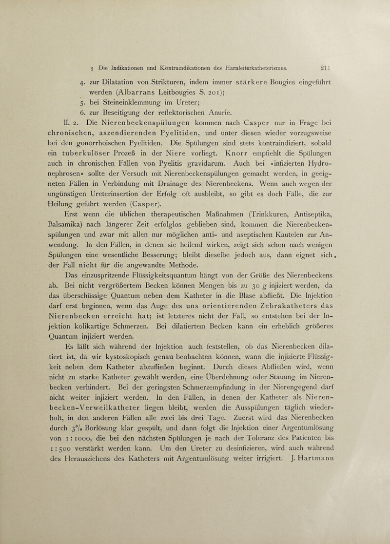 4. zur Dilatation von Strikturen, indem immer stärkere Bougies eingeführt werden (Albarrans Leitbougies S. 201); 5. bei Steineinklemmung im Ureter; 6. zur Beseitigung der reflektorischen Anurie. II. 2. Die Nierenbeckenspülungen kommen nach Casper nur in Frage bei chronischen, aszendierenden Pyelitiden, und unter diesen wieder vorzugsweise bei den gonorrhoischen Pyelitiden. Die Spülungen sind stets kontraindiziert, sobald ein tuberkulöser Prozeß in der Niere vorliegt. Knorr empfiehlt die Spülungen auch in chronischen Fällen von Pyelitis gravidarum. Auch bei »infizierten Hydro- nephrosen« sollte der Versuch mit Nierenbeckenspülungen gemacht werden, in geeig¬ neten Fällen in Verbindung mit Drainage des Nierenbeckens. Wenn auch wegen der ungünstigen Ureterinsertion der Erfolg oft ausbleibt, so gibt es doch Fälle, die zur Heilung geführt werden (Casper). Erst wenn die üblichen therapeutischen Maßnahmen (Trinkkuren, Antiseptika, Balsamika) nach längerer Zeit erfolglos geblieben sind, kommen die Nierenbecken¬ spülungen und zwar mit allen nur möglichen anti- und aseptischen Kautelen zur An¬ wendung. In den Fällen, in denen sie heilend wirken, zeigt sich schon nach wenigen Spülungen eine wesentliche Besserung; bleibt dieselbe jedoch aus, dann eignet sich, der Fall nicht für die angewandte Methode. Das einzuspritzende Flüssigkeitsquantum hängt von der Größe des Nierenbeckens ab. Bei nicht vergrößertem Becken können Mengen bis zu 30 g injiziert werden, da das überschüssige Quantum neben dem Katheter in die Blase abfließt. Die Injektion darf erst beginnen, wenn das Auge des uns orientierenden Zebrakatheters das Nierenbecken erreicht hat; ist letzteres nicht der Fall, so entstehen bei der In¬ jektion kolikartige Schmerzen. Bei dilatiertem Becken kann ein erheblich größeres Quantum injiziert werden. Es läßt sich während der Injektion auch feststellen, ob das Nierenbecken dila— tiert ist, da wir kystoskopisch genau beobachten können, wann die injizierte Flüssig¬ keit neben dem Katheter abzufließen beginnt. Durch dieses Abfließen wird, wenn nicht zu starke Katheter gewählt werden, eine Überdehnung oder Stauung im Nieren¬ becken verhindert. Bei der geringsten Schmerzempfindung in der Nierengegend darf nicht weiter injiziert werden. In den Fällen, in denen der Katheter als Nieren¬ becken-Verweilkatheter liegen bleibt, werden die Ausspülungen täglich wieder¬ holt, in den anderen Fällen alle zwei bis drei Tage. Zuerst wird das Nierenbecken durch 3% Borlösung klar gespült, und dann folgt die Injektion einer Argentumlösung von 1 : 1000, die bei den nächsten Spülungen je nach der Toleranz des Patienten bis 1:500 verstärkt werden kann. Um den Ureter zu desinfizieren, wird auch während des Herausziehens des Katheters mit Argentumlösung weiter irrigiert. J. Hartmann