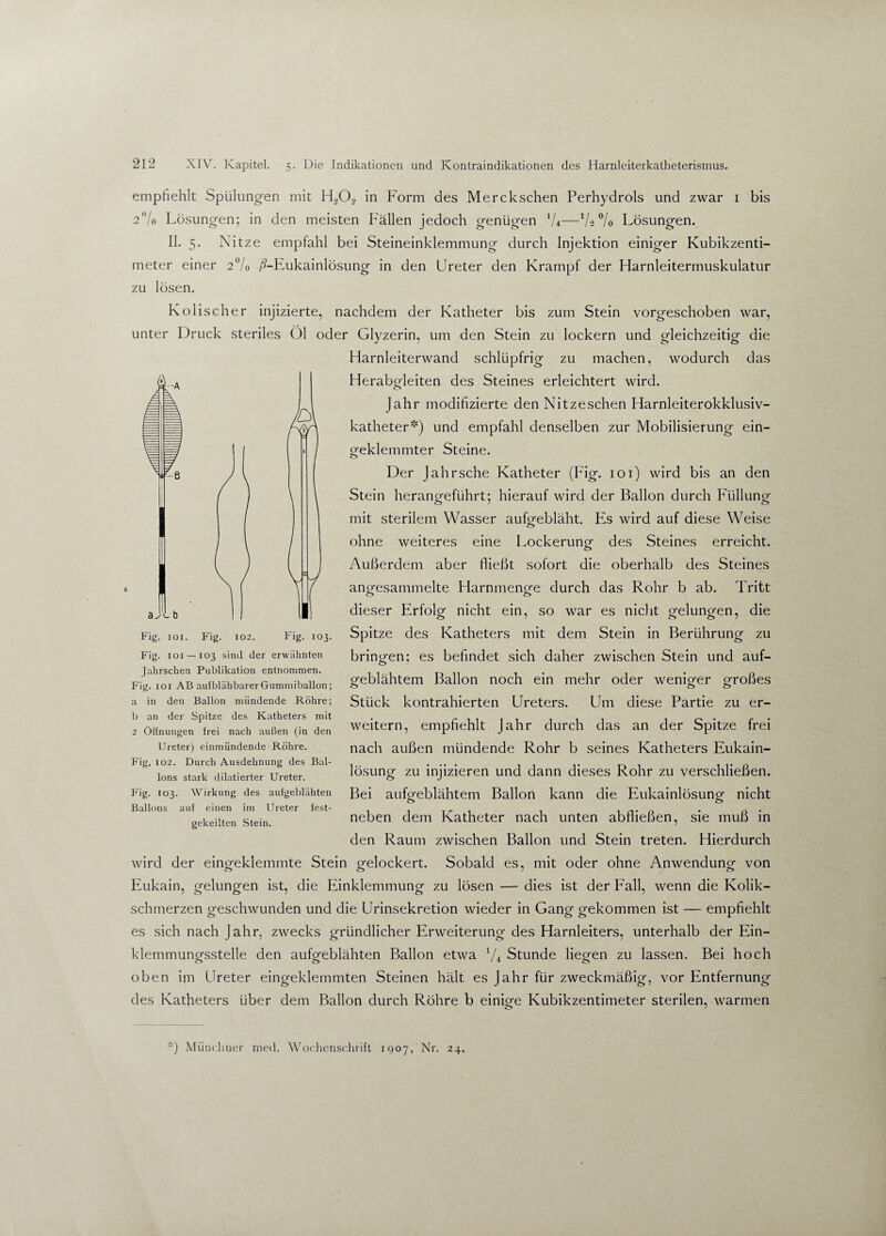 empfiehlt Spülungen mit H202 in Form des Merckschen Perhydrols und zwar 1 bis 2% Lösungen; in den meisten Fällen jedoch genügen 1U—Vs % Lösungen. II. 5. Nitze empfahl bei Steineinklemmung durch Injektion einiger Kubikzenti¬ meter einer 2% ß-Eukainlösung in den Ureter den Krampf der Harnleitermuskulatur zu lösen. Kolischer injizierte, nachdem der Katheter bis zum Stein vorgeschoben war, unter Druck steriles Öl oder Glyzerin, um den Stein zu lockern und gleichzeitig die Harnleiterwand schlüpfrig zu machen, wodurch das Herabgleiten des Steines erleichtert wird. Jahr modifizierte den Nitzeschen Harnleiterokklusiv- katheter*) und empfahl denselben zur Mobilisierung ein- ofeklemmter Steine. o Der Jahr sehe Katheter (Fig. 101) wird bis an den Stein herangeführt; hierauf wird der Ballon durch Füllung mit sterilem Wasser aufgebläht. Es wird auf diese Weise <3 ohne weiteres eine Lockerung des Steines erreicht. o Außerdem aber fließt sofort die oberhalb des Steines angesammelte Harnmenge durch das Rohr b ab. Tritt dieser Erfolg nicht ein, so war es nicht gelungen, die Spitze des Katheters mit dem Stein in Berührung zu bringen; es befindet sich daher zwischen Stein und auf¬ geblähtem Ballon noch ein mehr oder weniger großes Stück kontrahierten Ureters. Um diese Partie zu er¬ weitern, empfiehlt Jahr durch das an der Spitze frei nach außen mündende Rohr b seines Katheters Eukain- lösung zu injizieren und dann dieses Rohr zu verschließen. Bei aufgeblähtem Ballon kann die Eukainlösung nicht neben dem Katheter nach unten abfließen, sie muß in den Raum zwischen Ballon und Stein treten. Hierdurch wird der eingeklemmte Stein gelockert. Sobald es, mit oder ohne Anwendung von Eukain, gelungen ist, die Einklemmung zu lösen — dies ist der Fall, wenn die Kolik¬ schmerzen geschwunden und die Urinsekretion wieder in Gang gekommen ist — empfiehlt es sich nach Jahr, zwecks gründlicher Erweiterung des Harnleiters, unterhalb der Ein¬ klemmungsstelle den aufgeblähten Ballon etwa 7+ Stunde liegen zu lassen. Bei hoch oben im Ureter eingeklemmten Steinen hält es Jahr für zweckmäßig, vor Entfernung des Katheters über dem Ballon durch Röhre b einige Kubikzentimeter sterilen, warmen *) Münchner med. Wochenschrift 1907, Nr. 24. Fig. 101. Fig. 102. Fig. 103. Fig. 1 o 1 — 103 sind der erwähnten Jahrschen Publikation entnommen. Fig. 101 AB auiblähbarer Gummiballon; a in den Ballon mündende Röhre; b an der Spitze des Katheters mit 2 Öffnungen frei nach außen (in den Ureter) einmündende Röhre. Fig. 102. Durch Ausdehnung des Bal¬ lons stark dilatierter Ureter. Fig. 103. Wirkung des aufgeblähten Ballons auf einen im Ureter fest¬ gekeilten Stein.
