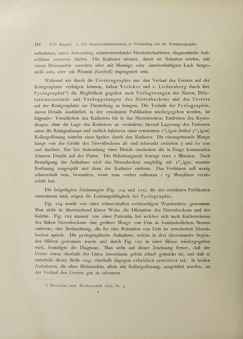 • aufnahmen, unter Anwendung schattenwerfender Harnleiterkatheter, diagnostische Auf¬ schlüsse erwarten dürfen. Die Katheter müssen, damit sie Schatten werfen, mit einem Bleimandrin versehen oder mit Mennige oder zinnoberhaltigem Lack herge¬ stellt sein, oder mit Wismut (Goebell) imprägniert sein. Während wir durch die Ureterographie nur den Verlauf des Ureters auf der Röntgenplatte verfolgen können, haben Voelcker und v. Lichtenberg durch ihre Pyelographie*) die Möglichkeit gegeben auch Verlagerungen der Nieren, Dila¬ tationszustände und Verdoppelungen des Nierenbeckens und des Ureters auf der Röntgenplatte zur Darstellung zu bringen. Die Technik der Pyelographie, deren Details ausführlich in der erwähnten Publikation wiedergegeben werden, ist folgende: Vorschieben des Katheters bis in das Nierenbecken; Entfernen des Kysto- skopes, ohne die Lage des Katheters zu verändern; hierauf Lagerung des Patienten unter die Röntgenlampe und endlich Injizieren einer erwärmten 2°/0igen (früher 5%igen) Kollargollösung mittelst einer Spritze durch den Katheter. Die einzuspritzende Menge hängt von der Größe des Nierenbeckens ab und schwankt zwischen 5 und 60 ccm und darüber. Nur bei Anwendung einer Blende erscheinen die in Fragte kommenden feineren Details auf der Platte. Die Belichtungszeit beträgt etwa 2 Minuten. Nach Beendigung der Aufnahme wird das Nierenbecken sorgfältig mit 2°/0iger, warmer Borlösung ausgespült und dann der Katheter entfernt. Das Verfahren soll wenig schmerzhaft sein, besonders, wenn man vorher subkutan 1 cg Morphium verab¬ reicht hat. Die beigefügten Zeichnungen (Fig. 104 und 105), die der erwähnten Publikation entnommen sind, zeigen die Leistungsfähigkeit der Pyelographie. Fig. 104 wurde von einer schmerzhaften rechtsseitigen Wanderniere gewonnen. Man sieht in überraschend klarer Weise die Dilatation des Nierenbeckens und der Kelche. Fig. 105 stammt von einer Patientin, bei welcher sich nach Katheterismus des linken Nierenbeckens eine größere Mengte von Urin in kontinuierlichem Strome entleerte, eine Beobachtung, die für eine Retention von Urin im erweiterten Nieren¬ becken sprach. Die pyelographische Aufnahme, welche in drei übereinander liegen¬ den Bildern gewonnen wurde und durch Fig. 105 in einer Skizze wiedergegeben wird, bestätigte die Diagnose. Man sieht auf dieser Zeichnung ferner, daß der Ureter etwas oberhalb der Linea innominata pelvis scharf geknickt ist, und daß er unterhalb dieser Stelle engf, oberhalb dagfegfen erheblich erweitert ist. In beiden Aufnahmen, die ohne Bleimandrin, allein mit Kollargollösung, ausgeführt wurden, ist der Verlauf des Ureters galt zu erkennen. o *) Münchener med. Wochenschrift 1606, Nr. 3.