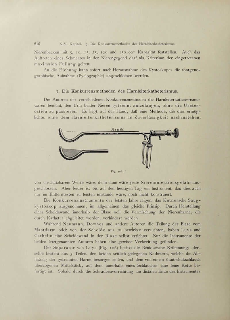 Nierenbecken mit 5, 10, 15, 35, 120 und 150 ccm Kapazität feststellen. Auch das Auftreten eines Schmerzes in der Nierengegend darf als Kriterium der eingetretenen maximalen Füllung- g-elten. o o An die Eichung kann sofort nach Herausnahme des Kystoskopes die röntgeno¬ graphische Aufnahme (Pyelographie) angeschlossen werden. 7. Die Konkurrenzmethoden des Harnleiterkatheterismus. Die Autoren der verschiedenen Konkurrenzmethoden des Harnleiterkatheterismus waren bemüht, den Urin beider Nieren getrennt aufzufangen, ohne die Ureter- ostien zu passieren. Es liegt auf der Hand, daß eine Methode, die dies ermög¬ lichte, ohne dem Harnleiterkatheterismus an Zuverlässigkeit nachzustehen, von unschätzbarem Werte wäre, denn dann wäre jede Niereninfektionsgefahr aus¬ geschlossen. Aber leider ist bis auf den heutigen Tag ein Instrument, das dies auch nur im Entferntesten zu leisten imstande wäre, noch nicht konstruiert. Die Konkurrenzinstrumente der letzten Jahre zeigen, das Kutnersche Saug- kystoskop ausgenommen, im allgemeinen das gleiche Prinzip. Durch Herstellung einer Scheidewand innerhalb der Blase soll die Vermischung der Nierenharne, die durch Katheter abgeleitet werden, verhindert werden. Während Neumann, Downes und andere Autoren die Teilung der Blase vom Mastdarm oder von der Scheide aus zu bewirken versuchten, haben Luys und Cathelin eine Scheidewand in der Blase selbst errichtet. Nur die Instrumente der beiden letztgenannten Autoren haben eine gewisse Verbreitung- gefunden. Der Separator von Luys (Fig. 106) besitzt die Beniquesche Krümmung; der¬ selbe besteht aus 3 Teilen, den beiden seitlich gelegenen Kathetern, welche die Ab¬ leitung der getrennten Harne besorgen sollen, und dem von einem Kautschukschlauch überzogenen Mittelstück, auf dem innerhalb eines Schlauches eine feine Kette be¬ festigt ist. Sobald durch die Schraubenvorrichtung am distalen Ende des Instrumentes