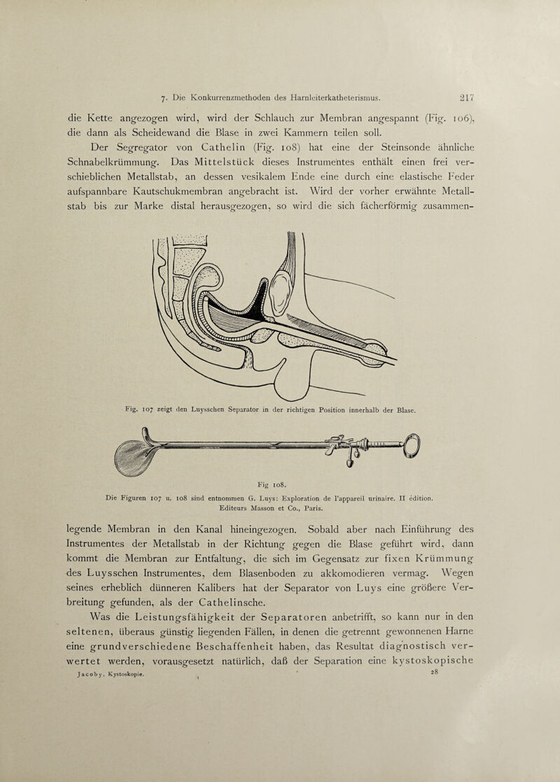 die Kette angezogen wird, wird der Schlauch zur Membran angespannt (Fig. 106), die dann als Scheidewand die Blase in zwei Kammern teilen soll. Der Segregator von Cathel in (Fig. 108) hat eine der Steinsonde ähnliche Schnabelkrümmungf. Das Mittelstück dieses Instrumentes enthält einen frei ver- schieblichen Metallstab, an dessen vesikalem Ende eine durch eine elastische Feder aufspannbare Kautschukmembran angebracht ist. Wird der vorher erwähnte Metall¬ stab bis zur Marke distal herausgfezogfen, s0 wjrci die sich fächerförmig zusammen- Fig. 107 zeigt den Luysschen Separator in der richtigen Position innerhalb der Blase. Die Figuren 107 u. 108 sind entnommen G. Luys: Exploration de l’appareil urinaire. II edition. Editeurs Masson et Co., Paris. legende Membran in den Kanal hineingezogen. Sobald aber nach Einführung des Instrumentes der Metallstab in der Richtung1 g^eg^n die Blase gfeführt wird, dann kommt die Membran zur Entfaltung, die sich im Gegensatz zur fixen Krümmung des Luysschen Instrumentes, dem Blasenboden zu akkomodieren vermag. Wegen seines erheblich dünneren Kalibers hat der Separator von Luys eine größere Ver¬ breitung gefunden, als der Cathelinsche. Was die Leistungsfähigkeit der Separatoren anbetrifft, so kann nur in den seltenen, überaus günstig liegenden Fällen, in denen die getrennt gewonnenen Harne eine grundverschiedene Beschaffenheit haben, das Resultat diagnostisch ver¬ wertet werden, vorausgesetzt natürlich, daß der Separation eine kystoskopische Jacoby, Kystoskopie.