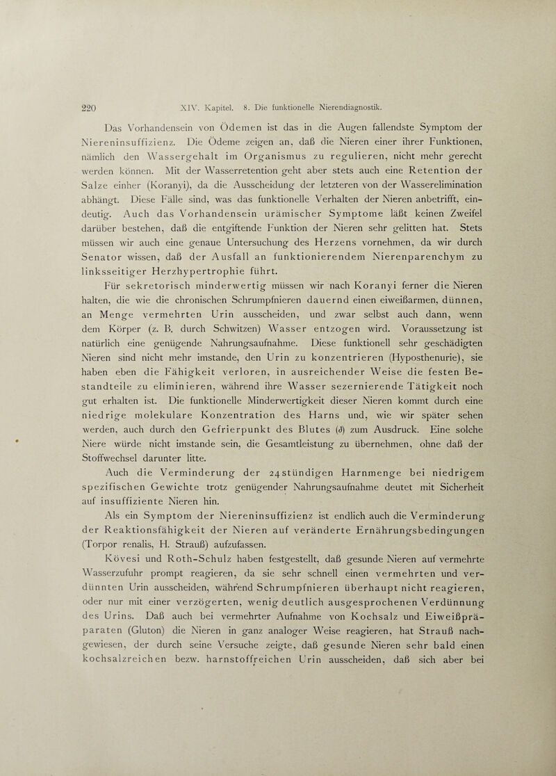 Das Vorhandensein von Ödemen ist das in die Augen fallendste Symptom der Niereninsuffizienz. Die Ödeme zeigen an, daß die Nieren einer ihrer Funktionen, nämlich den Wassergehalt im Organismus zu regulieren, nicht mehr gerecht werden können. Mit der Wasserretention geht aber stets auch eine Retention der Salze einher (Koranyi), da die Ausscheidung der letzteren von der Wasserelimination abhängt. Diese Fälle sind, was das funktionelle Verhalten der Nieren anbetrifft, ein¬ deutig. Auch das Vorhandensein urämischer Symptome läßt keinen Zweifel darüber bestehen, daß die entgiftende Funktion der Nieren sehr gelitten hat. Stets müssen wir auch eine genaue Untersuchung des Herzens vornehmen, da wir durch Senator wissen, daß der Ausfall an funktionierendem Nierenparenchym zu linksseitiger Herzhypertrophie führt. Für sekretorisch minderwertig müssen wir nach Koranyi ferner die Nieren halten, die wie die chronischen Schrumpfnieren dauernd einen eiweißarmen, dünnen, an Menge vermehrten Urin ausscheiden, und zwar selbst auch dann, wenn dem Körper (z. B. durch Schwitzen) Wasser entzogen wird. Voraussetzung ist natürlich eine genügende Nahrungsaufnahme. Diese funktionell sehr geschädigten Nieren sind nicht mehr imstande, den Urin zu konzentrieren (Hyposthenurie), sie haben eben die Fähigkeit verloren, in ausreichender Weise die festen Be¬ standteile zu eliminieren, während ihre Wasser sezernierende Tätigkeit noch gut erhalten ist. Die funktionelle Minderwertigkeit dieser Nieren kommt durch eine niedrige molekulare Konzentration des Harns und, wie wir später sehen werden, auch durch den Gefrierpunkt des Blutes (d) zum Ausdruck. Eine solche Niere würde nicht imstande sein, die Gesamtleistung zu übernehmen, ohne daß der Stoffwechsel darunter litte. Auch die Verminderung der 24Stündigen Harnmenge bei niedrigem spezifischen Gewichte trotz genügender Nahrungsaufnahme deutet mit Sicherheit auf insuffiziente Nieren hin. Als ein Symptom der Niereninsuffizienz ist endlich auch die Verminderung der Reaktionsfähigkeit der Nieren auf veränderte Ernährungsbedingungen (Torpor renalis, H. Strauß) aufzufassen. Kövesi und Roth-Schulz haben festgestellt, daß gesunde Nieren auf vermehrte Wasserzufuhr prompt reagieren, da sie sehr schnell einen vermehrten und ver¬ dünnten Urin ausscheiden, während Schrumpfnieren überhaupt nicht reagieren, oder nur mit einer verzögerten, wenig deutlich ausgesprochenen Verdünnung des Urins. Daß auch bei vermehrter Aufnahme von Kochsalz und Eiweißprä¬ paraten (Gluton) die Nieren in ganz analoger Weise reagieren, hat Strauß nach¬ gewiesen, der durch seine Versuche zeigte, daß gesunde Nieren sehr bald einen kochsalzreichen bezw. harnstoffreichen Urin ausscheiden, daß sich aber bei 4 /