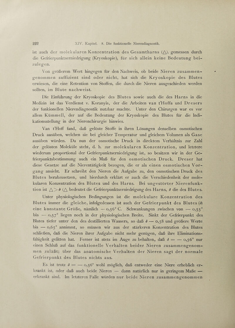 ist auch der molekularen Konzentration des Gesamtharns (A)> gemessen durch die Gefrierpunktserniedrigung (Kryoskopie), für sich allein keine Bedeutung bei¬ zulegen. Von größerem Wert hingfegfen für den Nachweis, ob beide Nieren zusammen- o o o genommen suffizient sind oder nicht, hat sich die Kryoskopie des Blutes erwiesen, die eine Retention von Stoffen, die durch die Nieren ausgeschieden werden sollten, im Blute nachweist. Die Einführung der Kryoskopie des Blutes sowie auch die des Harns in die Medizin ist das Verdienst v. Koranyis, der die Arbeiten van t’Hoffs und Dresers der funkionellen Nierendiagnostik nutzbar machte. Unter den Chirurgen war es vor allem Klimm eil, der auf die Bedeutung der Kryoskopie des Blutes für die Indi¬ kationsstellung in der Nierenchirurgie hinwies. Van t’Hoff fand, daß gelöste Stoffe in ihren Lösungen denselben osmotischen Druck ausüben, welchen sie bei gleicher Temperatur und gleichem Volumen als Gase ausüben würden. Da nun der osmotische Druck in direktem Verhältnis zur Zahl der gelösten Moleküle steht, d. h. zur molekularen Konzentration, und letztere wiederum proportional der Gefrierpunktserniedrigung ist, so besitzen wir in der Ge¬ frierpunktsbestimmung auch ein Maß für den osmotischen Druck. Dreser hat diese Gesetze auf die Nierentätigkeit bezogen, die er als einen osmotischen Vor¬ gang ansieht. Er schreibt den Nieren die Aufgabe zu, den osmotischen Druck des Blutes herabzusetzen, und hierdurch erklärt er auch die Verschiedenheit der mole¬ kularen Konzentration des Blutes und des Harns. Bei ungestörter Nierenfunk- tion ist A>^ (A bedeutet die Gefrierpunktserniedrigung des Harns, 6 die des Blutes. Unter physiologischen Bedingungen ist die molekulare Konzentration des Blutes immer die gleiche, infolgedessen ist auch der Gefrierpunkt des Blutes (<J) eine konstante Größe, nämlich —0,56° C. Schwankungen zwischen von — 0,55° bis — 0,57 liegen noch in der physiologischen Breite. Sinkt der Gefrierpunkt des Blutes tiefer unter den des destillierten Wassers, so daß 6 — 0,58 und größere Werte bis — 0,65° annimmt, so müssen wir aus der stärkeren Konzentration des Blutes schließen, daß die Nieren ihrer Aufgabe nicht mehr genügen, daß ihre Eliminations¬ fähigkeit gelitten hat. Ferner ist stets im Auge zu behalten, daß d = — 0,56° nur einen Schluß auf das funktionelle Verhalten beider Nieren zusammeng'enom- men zuläßt; über das anatomische Verhalten der Nieren sagt der normale Gefrierpunkt des Blutes nichts aus. Es ist trotz 6 = — 0,56° wohl möglich, daß entweder eine Niere erheblich er¬ krankt ist, oder daß auch beide Nieren — dann natürlich nur in geringem Maße — erkrankt sind. Im letzteren Falle würden nur beide Nieren zusammeng'enommen o