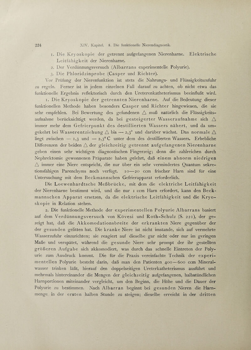 1. Die Kryoskopie der getrennt aufgefangenen Nierenharne. Elektrische Leitfäh iofkeit der Nierenharne. o 2. Der Verdünnungsversuch (Albarrans experimentelle Polyurie). 3. Die Phloridzinprobe (Casper und Richter). Vor Prüfung der Nierenfunktion ist stets die Nahrungs- und Flüssigkeitszufuhr zu regeln. Ferner ist in jedem einzelnen Fall darauf zu achten, ob nicht etwa das funktionelle Ergebnis reflektorisch durch den Ureterenkatheterismus beeinflußt wird. 1. Die Kryoskopie der getrennten Nierenharne. Auf die Bedeutung dieser funktionellen Methode haben besonders Casper und Richter hingewiesen, die sie sehr empfehlen. Bei Bewertung des gefundenen A muß natürlich die Flüssigkeits¬ aufnahme berücksichtigt werden, da bei gesteigerter Wasseraufnahme sich A immer mehr dem Gefrierpunkt des destillierten Wassers nähert, und da um¬ gekehrt bei Wasserentziehung A bis — 2,3° und darüber wächst. Das normale A liegt zwischen — 1,3 und — 2,3° C unter dem des destillierten Wassers. Erhebliche Differenzen der beiden A der gleichzeitig getrennt aufgefangenen Nierenharne geben einen sehr wichtigen diagnostischen Fingerzeig; denn die zahlreichen durch Nephrektomie gewonnenen Präparate haben gelehrt, daß einem abnorm niedrigen A immer eine Niere entspricht, die nur über ein sehr vermindertes Quantum sekre¬ tionsfähigen Parenchyms noch verfügt. 10—20 ccm frischer Harn sind für eine Untersuchung mit dem Beckmannschen Gefrierapparat erforderlich. Die Loewenhardtsche Meßbrücke, mit dem die elektriche Leitfähigkeit der Nierenharne bestimmt wird, und die nur 1 ccm Harn erfordert, kann den Beck¬ mannschen Apparat ersetzen, da die elektrische Leitfähigkeit und die Kryo¬ skopie in Relation stehen. 2. Die funktionelle Methode der experimentellen Polyurie Albarrans basiert auf dem Verdünnungsversuch von Kövesi und Roth-Schulz (S. 221), der ge¬ zeigt hat, daß die Akkomodationsbreite der erkrankten Niere gegenüber der der gesunden gelitten hat. Die kranke Niere ist nicht imstande, sich auf vermehrte Wasserzufuhr einzurichten; sie reagiert auf dieselbe »-ar nicht oder nur im grerinofen Maße und verspätet, während die gesunde Niere sehr prompt der ihr gestellten größeren Aufgabe sich akkomodiert, was durch das schnelle Eintreten der Poly¬ urie zum Ausdruck kommt. Die für die Praxis vereinfachte Technik der experi¬ mentellen Polyurie besteht darin, daß man den Patienten 400 — 600 ccm Mineral¬ wasser trinken läßt, hierauf den doppelseitigen Ureterkatheterismus ausführt und mehrmals hintereinander die Mengen der gleichzeitig aufgefangenen, halbstündlichen Harnportionen miteinander vergleicht, um den Beginn, die Höhe und die Dauer der Polyurie zu bestimmen. Nach Albarran beginnt bei gesunden Nieren die Harn¬ menge in der ersten halben Stunde zu steigen; dieselbe erreicht in der dritten