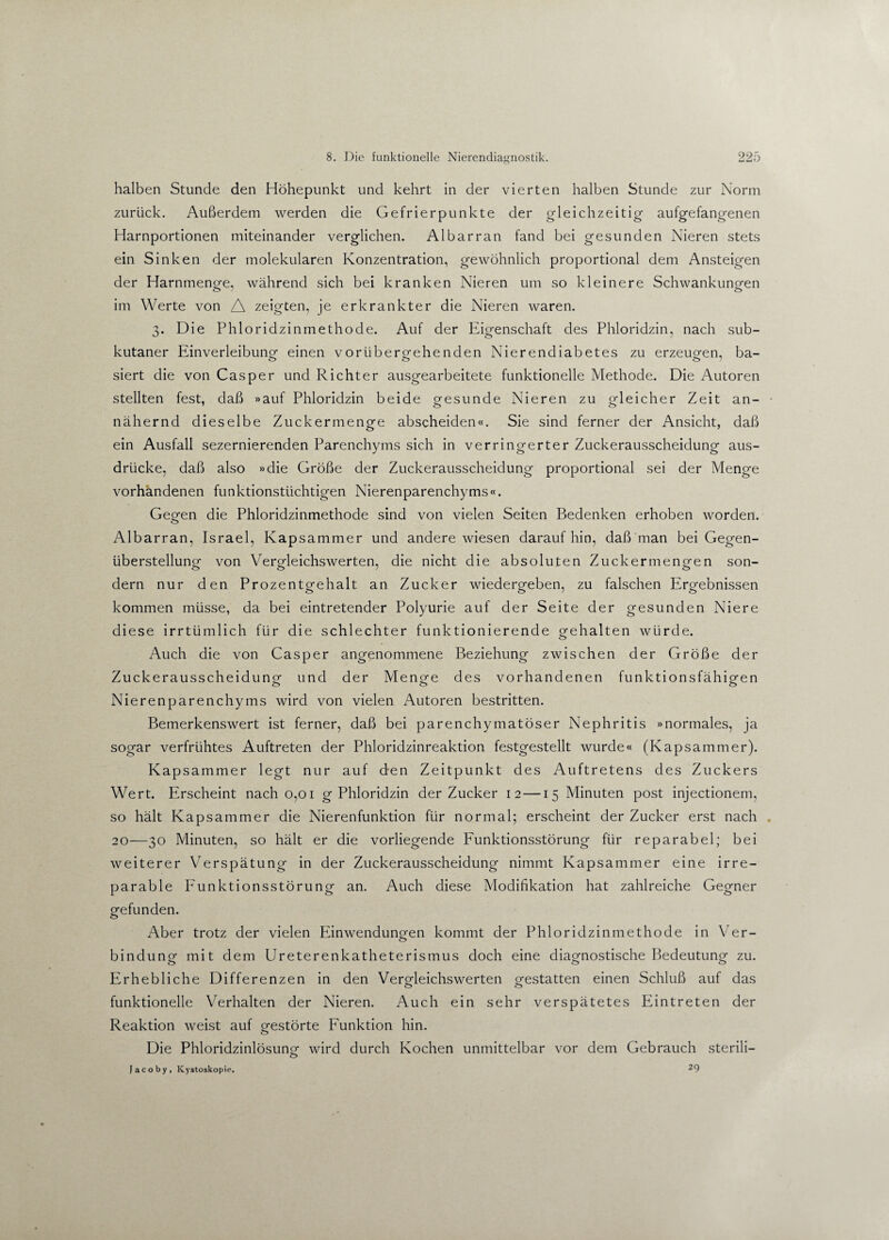 halben Stunde den Höhepunkt und kehrt in der vierten halben Stunde zur Norm zurück. Außerdem werden die Gefrierpunkte der gleichzeitig- aufgefangenen Harnportionen miteinander verglichen. Al bar ran fand bei gesunden Nieren stets ein Sinken der molekularen Konzentration, gewöhnlich proportional dem Ansteigen der Harnmenge, während sich bei kranken Nieren um so kleinere Schwankungen im Werte von A zeigten, je erkrankter die Nieren waren. 3. Die Phloridzinmethode. Auf der Eigenschaft des Phloridzin, nach sub¬ kutaner Einverleibung einen vorübergehenden Nierendiabetes zu erzeugen, ba¬ siert die von Casper und Richter ausgearbeitete funktionelle Methode. Die Autoren stellten fest, daß »auf Phloridzin beide gesunde Nieren zu gleicher Zeit an¬ nähernd dieselbe Zuckermenge abscheiden«. Sie sind ferner der Ansicht, daß ein Ausfall sezernierenden Parenchyms sich in verringerter Zuckerausscheidung aus- driicke, daß also »die Größe der Zuckerausscheidung proportional sei der Menge vorhandenen funktionstüchtigen Nierenparenchyms«. Gegen die Phloridzinmethode sind von vielen Seiten Bedenken erhoben worden. Albarran, Israel, Kapsammer und andere wiesen daraufhin, daß man bei Gegen¬ überstellung von Vergleichswerten, die nicht die absoluten Zuckermengen son¬ dern nur den Prozentgehalt an Zucker wiedergeben, zu falschen Ergebnissen kommen müsse, da bei eintretender Polyurie auf der Seite der gesunden Niere diese irrtümlich für die schlechter funktionierende gehalten würde. Auch die von Casper angenommene Beziehung zwischen der Größe der Zuckerausscheidung und der Menge des vorhandenen funktionsfähigen Nierenparenchyms wird von vielen Autoren bestritten. Bemerkenswert ist ferner, daß bei parenchymatöser Nephritis »normales, ja sogar verfrühtes Auftreten der Phloridzinreaktion festgestellt wurde« (Kapsammer). Kapsammer legt nur auf den Zeitpunkt des Auftretens des Zuckers Wert. Erscheint nach 0,01 g Phloridzin der Zucker 12 —15 Minuten post injectionem, so hält Kapsammer die Nierenfunktion für normal; erscheint der Zucker erst nach 20—30 Minuten, so hält er die vorliegende Funktionsstörung für reparabel; bei weiterer Verspätung in der Zuckerausscheidung nimmt Kapsammer eine irre¬ parable Funktionsstörung an. Auch diese Modifikation hat zahlreiche Gegner gefunden. Aber trotz der vielen Einwendungen kommt der Phloridzinmethode in Ver- bindung mit dem Ureterenkatheterismus doch eine diagnostische Bedeutung zu. o 00 Erhebliche Differenzen in den Vergleichswerten gestatten einen Schluß auf das funktionelle Verhalten der Nieren. Auch ein sehr verspätetes Eintreten der Reaktion weist auf gestörte Funktion hin. Die Phloridzinlösung wird durch Kochen unmittelbar vor dem Gebrauch sterili- O Jacoby, Kystoskopie. 29