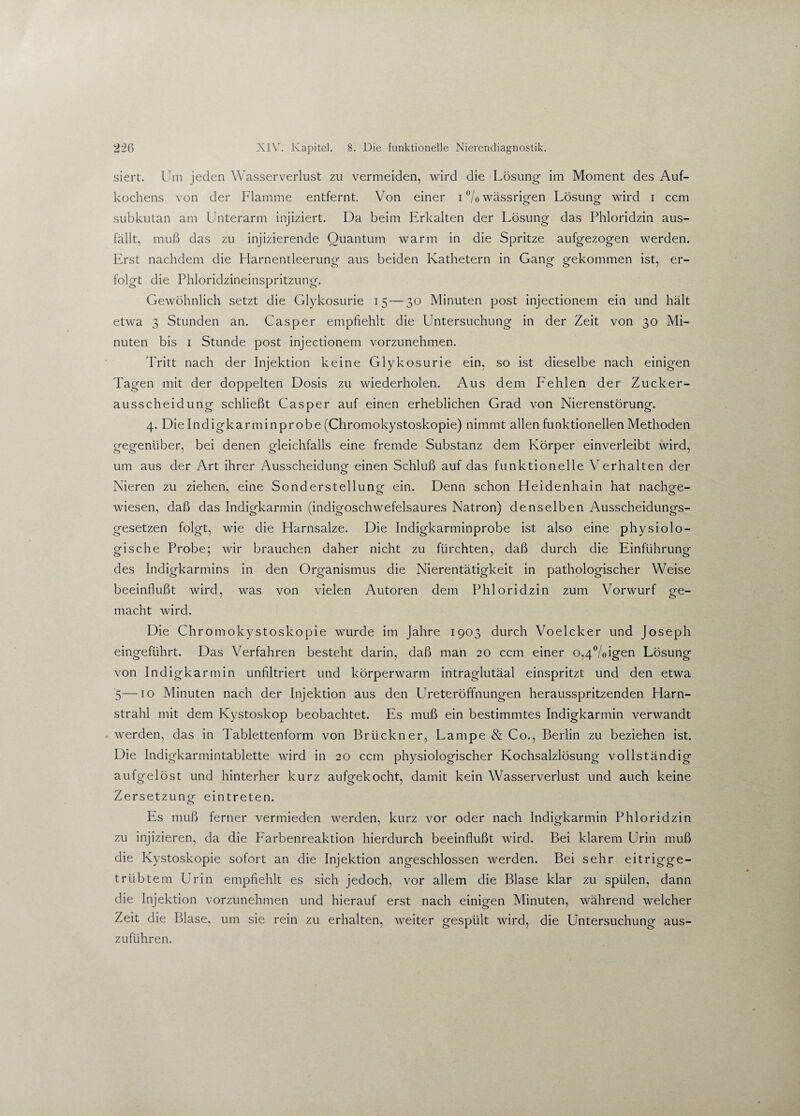 siert. Um jeden Wasserverlust zu vermeiden, wird die Lösung im Moment des Auf¬ kochens von der Flamme entfernt. Von einer i % wässrigen Lösung wird i ccm subkutan am Unterarm injiziert. Da beim Erkalten der Lösung das Phloridzin aus¬ fällt, muß das zu injizierende Quantum warm in die Spritze aufgezogen werden. Erst nachdem die Harnentleerung aus beiden Kathetern in Gang gekommen ist, er¬ folgt die Phloridzineinspritzung. Gewöhnlich setzt die Glykosurie 15 — 30 Minuten post injectionem ein und hält etwa 3 Stunden an. Casper empfiehlt die Untersuchung in der Zeit von 30 Mi¬ nuten bis 1 Stunde post injectionem vorzunehmen. Tritt nach der Injektion keine Glykosurie ein, so ist dieselbe nach einigen Tagen mit der doppelten Dosis zu wiederholen. Aus dem Fehlen der Zucker¬ ausscheidung schließt Casper auf einen erheblichen Grad von Nierenstörung. 4. Die Indigkarminprobe (Chromokystoskopie) nimmt allen funktionellen Methoden gegenüber, bei denen gleichfalls eine fremde Substanz dem Körper einverleibt wird, um aus der Art ihrer Ausscheidung einen Schluß auf das funktionelle Verhalten der Nieren zu ziehen, eine Sonderstellung ein. Denn schon Heidenhain hat nachge¬ wiesen, daß das Indigkarmin (indigoschwefelsaures Natron) denselben Ausscheidungs¬ gesetzen folgt, wie die Harnsalze. Die Indigkarminprobe ist also eine physiolo¬ gische Probe; wir brauchen daher nicht zu fürchten, daß durch die Einführung des Indigkarmins in den Organismus die Nierentätigkeit in pathologischer Weise beeinflußt wird, was von vielen Autoren dem Phloridzin zum Vorwurf ge¬ macht wird. Die Chromokystoskopie wurde im fahre 1903 durch Voelcker und Joseph eingeführt. Das Verfahren besteht darin, daß man 20 ccm einer o,4%igen Lösung von Indigkarmin unfiltriert und körperwarm intraglutäal einspritzt und den etwa 5—10 Minuten nach der Injektion aus den Ureteröffnungen herausspritzenden Harn¬ strahl mit dem Kystoskop beobachtet. Es muß ein bestimmtes Indigkarmin verwandt werden, das in Tablettenform von Brückner, Lampe & Co., Berlin zu beziehen ist. Die Indigkarmintablette wird in 20 ccm physiologischer Kochsalzlösung vollständig aufgelöst und hinterher kurz aufgekocht, damit kein Wasserverlust und auch keine Zersetzung eintreten. Es muß ferner vermieden werden, kurz vor oder nach Indigkarmin Phloridzin zu injizieren, da die Farbenreaktion hierdurch beeinflußt wird. Bei klarem Urin muß die Kystoskopie sofort an die Injektion angeschlossen werden. Bei sehr eitrigge¬ trübtem Urin empfiehlt es sich jedoch, vor allem die Blase klar zu spülen, dann die Injektion vorzunehmen und hierauf erst nach einigen Minuten, während welcher Zeit die Blase, um sie rein zu erhalten, weiter gespült wird, die Untersuchung aus¬ zuführen.