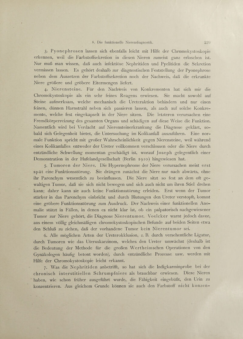 3. Pyonephrosen lassen sich ebenfalls leicht mit Hilfe der Chromokystoskopie erkennen, weil die Farbstoffsekretion in diesen Nieren zumeist ganz erloschen ist. Nur muß man wissen, daß auch infektiöse Nephritiden und Pyelitiden die Sekretion vermissen lassen. Es gehört deshalb zur diagnostischen Feststellung der Pyonephrose neben dem Aussetzen der Farbstoffsekretion noch der Nachweis, daß die erkrankte Niere größere und gröbere Eitermengen liefert. 4. Nierensteine. Für den Nachweis von Konkrementen hat sich mir die Chromokystoskopie als ein sehr feines Reagens erwiesen. Sie macht sowohl auf Steine aufmerksam, welche mechanisch die Ureteraktion behindern und nur einen feinen, dünnen Harnstrahl neben sich passieren lassen, als auch auf solche Konkre¬ mente, welche fest eingekapselt in der Niere sitzen. Die letzteren verursachen eine Fremdkörperreizung des gesamten Organs und schädigen auf diese Weise die Funktion. Namentlich wird bei Verdacht auf Nierensteinerkrankung die Diagnose erklärt, so_ bald sich Gelegenheit bietet, die Untersuchung im Kolikanfall auszuführen. Eine nor- male Funktion spricht mit großer Wahrscheinlichkeit gegen Nierensteine, weil während eines Kolikanfalles entweder der Ureter vollkommen verschlossen oder die Niere durch entzündliche Schwellung momentan geschädigt ist, worauf Joseph gelegentlich einer Demonstration in der Hufelandgesellschaft (Berlin 1910) hingewiesen hat. 5. Tumoren der Niere. Die Hypernephrome der Niere verursachen meist erst spät eine Funktionsstörung. Sie drängen zunächst die Niere nur nach abwärts, ohne ihr Parenchym wesentlich zu beeinflussen. Die Niere sitzt so fest an dem oft ge¬ waltigen Tumor, daß sie sich nicht bewegen und sich auch nicht um ihren Stiel drehen kann; daher kann sie auch keine Funktionsstörung erleiden. Erst wenn der Tumor stärker in das Parenchym einbricht und durch Blutungen den Ureter verstopft, kommt eine gröbere Funktionsstörung zum Ausdruck. Der Nachweis einer funktionellen Ano¬ malie stützt in Fällen, in denen es nicht klar ist, ob ein palpatorisch nachgewiesener Tumor zur Niere gehört, die Diagnose Nierentumor. Voelcker warnt jedoch davor, aus einem völlig gleichmäßigen chromokystoskopischen Befunde auf beiden Seiten etwa den Schluß zu ziehen, daß der vorhandene Tumor kein Nierentumor sei. 6. Alle möglichen Arten der Ureterokklusion, z. B. durch versehentliche Ligatur, durch Tumoren wie das Uteruskarzinom, welches den Ureter umwächst (deshalb ist die Bedeutung der Methode für die großen Wert heimischen Operationen von den Gynäkologen häufig betont worden), durch entzündliche Prozesse usw. werden mit Hilfe der Chromokystoskopie leicht erkannt. 7. Was die Nephritiden anbetrifft, so hat sich die Indigkarminprobe bei der chronisch interstitiellen Schrumpfniere als brauchbar erwiesen. Diese Nieren haben, wie schon früher ausgeführt wurde, die Fähigkeit eingebüßt, den Urin zu konzentrieren. Aus gleichem Grunde können sie auch den Farbstoff nicht konzen-
