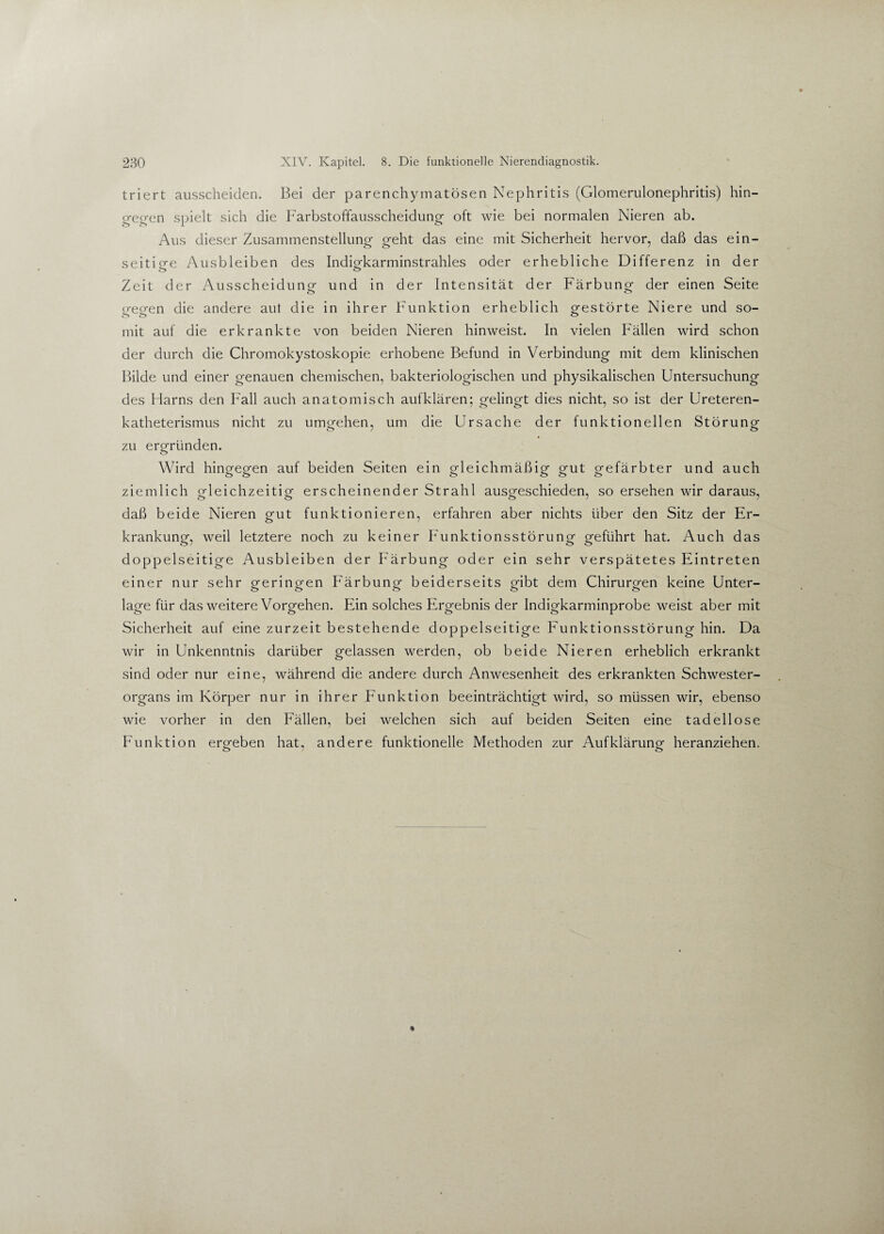 triert ausscheiden. Bei der parenchymatösen Nephritis (Glomerulonephritis) hin¬ gegen spielt sich die Farbstoffausscheidung- oft wie bei normalen Nieren ab. Aus dieser Zusammenstellung- geht das eine mit Sicherheit hervor, daß das ein- seitio-e Ausbleiben des Indigkarminstrahles oder erhebliche Differenz in der ö O Zeit der Ausscheidung- und in der Intensität der Färbung der einen Seite gegen die andere aut die in ihrer Funktion erheblich gestörte Niere und so¬ mit auf die erkrankte von beiden Nieren hinweist. In vielen Fällen wird schon der durch die Chromokystoskopie erhobene Befund in Verbindung mit dem klinischen Bilde und einer genauen chemischen, bakteriologischen und physikalischen Untersuchung des Harns den Fall auch anatomisch aufklären; gelingt dies nicht, so ist der Ureteren- katheterismus nicht zu umgehen, um die Ursache der funktionellen Störung zu ergründen. <_> Wird hingegen auf beiden Seiten ein gleichmäßig gut gefärbter und auch ziemlich gleichzeitig erscheinender Strahl ausgeschieden, so ersehen wir daraus, daß beide Nieren gut funktionieren, erfahren aber nichts über den Sitz der Er¬ krankung, weil letztere noch zu keiner Funktionsstörung geführt hat. Auch das doppelseitige Ausbleiben der Färbung oder ein sehr verspätetes Eintreten einer nur sehr geringen Färbung beiderseits gibt dem Chirurgen keine Unter¬ lage für das weitere Vorgehen. Ein solches Ergebnis der Indigkarminprobe weist aber mit Sicherheit auf eine zurzeit bestehende doppelseitige Funktionsstörung hin. Da wir in Unkenntnis darüber gelassen werden, ob beide Nieren erheblich erkrankt sind oder nur eine, während die andere durch Anwesenheit des erkrankten Schwester¬ organs im Körper nur in ihrer Funktion beeinträchtigt wird, so müssen wir, ebenso wie vorher in den Fällen, bei welchen sich auf beiden Seiten eine tadellose Funktion ero-eben hat, andere funktionelle Methoden zur Aufklärung- heranziehen.