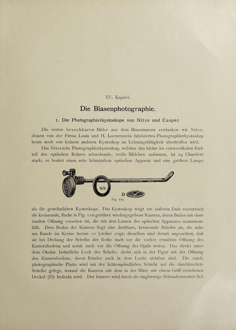 Die Blasenphotographie. i. Die Photographierkystoskope von Nitze und Casper. Die ersten brauchbaren Bilder aus dem Blaseninnern verdanken wir Nitze. / dessen von der Firma Louis und H. Loewenstein fabriziertes Photographierkystoskop heute noch von keinem anderen Kystoskop an Leistungsfähigkeit übertroffen wird. Das Nitzesche Photographierkystoskop, welches das kleine im extravesikalen End¬ teil des optischen Rohres schwebende, reelle Bildchen aufnimmt, ist 24 Charriere stark; es besitzt einen sehr lichtstarken optischen Apparat und eine größere Lampe Fig. 110. als die gewöhnlichen Kystoskope. Das Kystoskop trägt am äußeren Ende exzentrisch die kreisrunde, flache in Fig. 1 10 geöflnet wiedergegebene Kamera, deren Boden mit einer runden Öffnung versehen ist, die mit dem Lumen des optischen Apparates zusammen¬ fällt. Dem Boden der Kamera liegt eine drehbare, kreisrunde Scheibe an, die nahe am Rande im Kreise herum 10 Löcher zeigt; dieselben sind derart angeordnet, daß sie bei Drehung der Scheibe der Reihe nach vor die vorher erwähnte Öffnung- des Kamerabodens und somit auch vor die Öffnung der Optik treten. Das direkt unter dem Okular befindliche Loch der Scheibe deckt sich in der Figur mit der Öffnung des Kamerabodens, deren Ränder auch in dem Loche sichtbar sind. Die runde photographische Platte wird mit der lichtempfindlichen Schicht auf die durchlöcehrte Scheibe gelegt, worauf die Kamera mit dem in der Mitte mit einem Griff versehenen Deckel (D) bedeckt wird. Der letztere wird durch die ringförmige Schraubenmutter Sch