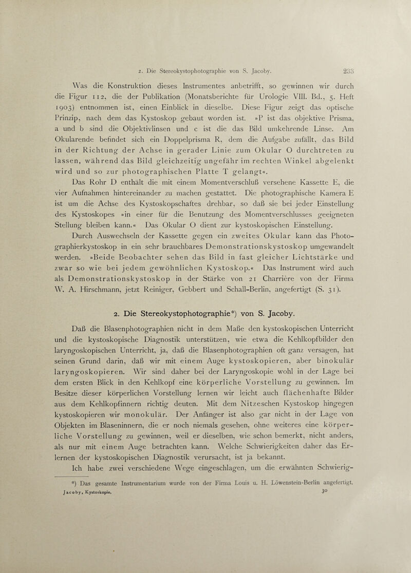 Was die Konstruktion dieses Instrumentes anbetrifft, so o-ewinnen wir durch die Figur 112, die der Publikation (Monatsberichte für Urologie VIII. Bd., 5. Heft 1903) entnommen ist, einen Einblick in dieselbe. Diese Figur zeigt das optische Prinzip, nach dem das Kystoskop gebaut worden ist. »P ist das objektive Prisma, a und b sind die Objektivlinsen und c ist die das Bild umkehrende Linse. Am Okularende befindet sich ein Doppelprisma R, dem die Aufgabe zufällt, das Bild in der Richtung der Achse in o-erader Linie zum Okular O durchtreten zu lassen, während das Bild gleichzeitig ungefähr im rechten Winkel abgelenkt wird und so zur photographischen Platte T gelangt«. Das Rohr D enthält die mit einem Momentverschluß versehene Kassette E, die vier Aufnahmen hintereinander zu machen gestattet. Die photographische Kamera E ist um die Achse des Kystoskopschaftes drehbar, so daß sie bei jeder Einstellung des Kystoskopes »in einer für die Benutzung des Momentverschlusses geeigneten Stellung bleiben kann.« Das Okular O dient zur kystoskopischen Einstellung. Durch Auswechseln der Kassette gegen ein zweites Okular kann das Photo- graphierkystoskop in ein sehr brauchbares Demonstrationskystoskop umgewandelt werden. »Beide Beobachter sehen das Bild in fast gleicher Lichtstärke und zwar so wie bei jedem gewöhnlichen Kystoskop.« Das Instrument wird auch als Demonstrationskystoskop in der Stärke von 21 Charriere von der Firma W. A. Hirschmann, jetzt Reiniger, Gebbert und Schall-Berlin, angefertigt (S. 31). 2. Die Stereokystophotographie*) von S. Jacoby. Daß die Blasenphotographien nicht in dem Maße den kystoskopischen Unterricht und die kystoskopische Diagnostik unterstützen, wie etwa die Kehlkopfbilder den laryngoskopischen Unterricht, ja, daß die Blasenphotographien oft ganz versagen, hat seinen Grund darin, daß wir mit einem Auge kystoskopieren, aber binokulär laryngoskopieren. Wir sind daher bei der Laryngoskopie wohl in der Lage bei dem ersten Blick in den Kehlkopf eine körperliche Vorstellung zu gewinnen. Im Besitze dieser körperlichen Vorstellung lernen wir leicht auch flächenhafte Bilder aus dem Kehlkopfinnern richtig deuten. Mit dem Nitzeschen Kystoskop hingegen kystoskopieren wir monokulär. Der Anfänger ist also gar nicht in der Lage von Objekten im Blaseninnern, die er noch niemals gesehen, ohne weiteres eine körper¬ liche Vorstellung zu gewinnen, weil er dieselben, wie schon bemerkt, nicht anders, als nur mit einem Auge betrachten kann. Welche Schwierigkeiten daher das Er¬ lernen der kystoskopischen Diagnostik verursacht, ist ja bekannt. Ich habe zwei verschiedene Wege eingeschlagen, um die erwähnten Schwierig- *) Das gesamte Instrumentarium wurde von der Firma Louis u. H. Löwenstein-Berlin angefertigt. Jacoby, Kystoskopie,