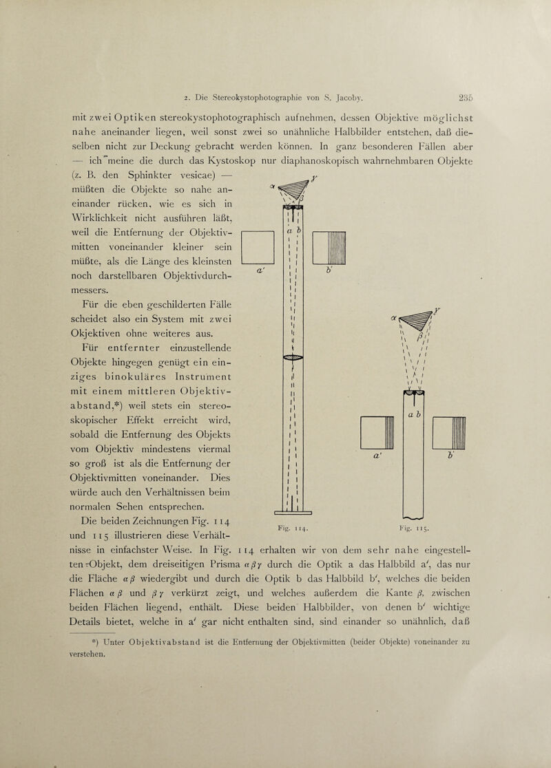 mit zwei Optiken stereokystophotographisch auf nehmen, dessen Objektive möglichst nahe aneinander liegen, weil sonst zwei so unähnliche Halbbilder entstehen, daß die¬ selben nicht zur Deckung gebracht werden können. In ganz besonderen Fällen aber — ich meine die durch das Kystoskop nur diaphanoskopisch wahrnehmbaren Objekte (z. B. den Sphinkter vesicae) — müßten die Objekte so nahe an¬ einander rücken, wie es sich in Wirklichkeit nicht ausführen läßt, weil die Entfernung der Objektiv¬ mitten voneinander kleiner sein müßte, als die Länge des kleinsten noch darstellbaren Objektivdurch¬ messers. Für die eben geschilderten Fälle scheidet also ein System mit zwei Objektiven ohne weiteres aus. Für entfernter einzustellende Objekte hingegen genügt ein ein¬ ziges binokuläres Instrument mit einem mittleren Objektiv¬ abstand,*) weil stets ein stereo¬ skopischer Effekt erreicht wird, sobald die Entfernung des Objekts vom Objektiv mindestens viermal so groß ist ajs die Entfernung- der o o Objektivmitten voneinander. Dies würde auch den Verhältnissen beim normalen Sehen entsprechen. Die beiden Zeichnungen Fig. 114 und 11 5 illustrieren diese Verhält¬ nisse in einfachster Weise. In Fig. 1 14 erhalten wir von dem sehr nahe eingestell¬ ten rObjekt, dem dreiseitigen Prisma aßy durch die Optik a das Halbbild a', das nur die Fläche a ß wiedergibt und durch die Optik b das Halbbild b', welches die beiden Flächen a ß und ß y verkürzt zeigt, und welches außerdem die Kante ß, zwischen beiden Flächen liegend, enthält. Diese beiden Halbbilder, von denen b/ wichtige Details bietet, welche in a' gar nicht enthalten sind, sind einander so unähnlich, daß Fig. 1 14. Fig- US- *) Unter Objektivabstand ist die Entfernung der Objektivmitten (beider Objekte) voneinander 7,u verstehen,