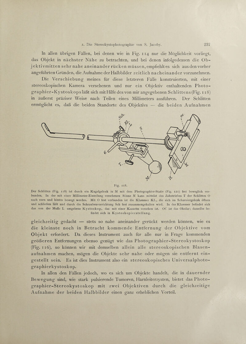 In allen übrigen Fällen, bei denen wie in Fig. 114 nur die Möglichkeit vorliegt, das Objekt in nächster Nähe zu betrachten, und bei denen infolgedessen die Ob- j ekti vmitten sehr nahe aneinander rücken müssen, empfiehlt es sich aus den vorher angeführten Gründen, die Aufnahme der Halbbilder zeitlich nacheinander vorzunehmen. Die Versehiebu ng meines für diese letzteren Fälle konstruierten, mit einer stereoskopischen Kamera versehenen und nur ein Objektiv enthaltenden Photo- graphier-Kystoskops läßt sich mitHilfe des von mir angegebenen Schlittens (Fig. 118) in äußerst präziser Weise nach Teilen eines Millimeters ausführen. Der Schlitten ermöglicht es, daß die beiden Standorte des Objektivs — die beiden Aufnahmen Fig. 118. Der Schlitten (Fig. 118) ist durch ein Kugelgelenk in M mit dem Photographier-Stativ (Fig. 121) frei beweglich ver¬ bunden. In der mit einer Millimeter-Einteilung versehenen Rinne N kann mittelst des Zahntriebes T der Schlitten O nach vorn und hinten bewegt werden. Mit O fest verbunden ist die Klammer KL, die sich im Scharniergelenk öffnen und schließen läßt und durch die Schraubenvorrichtung Sch fest zusammengehalten wird. In der Klammer befindet sich das von der Muffe L umgebene Kystoskop, das mit einer Kassette versehen ist. OC ist das Okular; dasselbe be¬ findet sich in Kystoskopierstellung. gleichzeitig gedacht — stets so nahe aneinander gerückt werden können, wie es die kleinste noch in Betracht kommende Entfernung der Objektive vom Objekt erfordert. Da dieses Instrument auch für alle nur in Frage kommenden größeren Entfernungen ebenso genügt wie das Photographier-Stereokystoskop (Fig. 116), so können wir mit demselben allein alle stereoskopischen Blasen¬ aufnahmen machen, mögen die Objekte sehr nahe oder mögen sie entfernt ein¬ gestellt sein. Es ist dies Instrument also ein stereoskopisches Universalphoto¬ grap hier kystoskop. In allen den Fällen jedoch, wo es sich um Objekte handelt, die in dauernder Bewegung sind, wie stark pulsierende Tumoren, Harnleiterzysten, bietet das Photo¬ graphier-Stereokystoskop mit zwei Objektiven durch die gleichzeitige Aufnahme der beiden Halbbilder einen pfanz erheblichen Vorteil. O