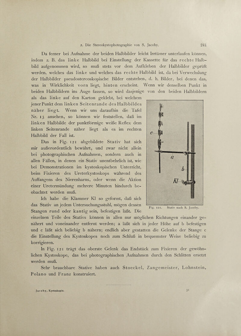 Da ferner bei Aufnahme der beiden Halbbilder leicht Irrtümer unterlaufen können, indem z. B. das linke Halbbild bei Einstellung- der Kassette für das rechte Halb¬ bild aufgenommen wird, so muß stets vor dem Aufkleben der Halbbilder geprüft werden, welches das linke und welches das rechte Halbbild ist, da bei Verwechslung der Halbbilder pseudostereoskopische Bilder entstehen, d. h. Bilder, bei denen das, was in Wirklichkeit vorn liegt, hinten erscheint. Wenn wir denselben Punkt in beiden Halbbildern ins Auge fassen, so wird dasjenige von den beiden Halbbildern als das linke auf den Karton geklebt, bei welchem jener Punkt dem linken Seitenrande des Halbbildes näher liegt. Wenn wir uns daraufhin die Tafel Nr. 13 ansehen, so können wir feststellen, daß im linken Halbbilde der punktförmige weiße Reflex dem linken Seitenrande näher liegt als es im rechten Halbbild der Fall ist. Das in Fig. 121 abgebildete Stativ hat sich mir außerordentlich bewährt, und zwar nicht allein bei photographischen Aufnahmen, sondern auch in allen Fällen, in denen ein Stativ unentbehrlich ist, wie bei Demonstrationen im kystoskopischen Unterricht, beim Fixieren des Ureterkystoskops während des Auffangens des Nierenharns, oder wenn die Aktion einer Uretermündung mehrere Minuten hindurch be¬ obachtet werden muß. Ich habe die Klammer Kl so geformt, daß sich das Stativ an jedem Untersuchungsstuhl, mögen dessen Stangen rund oder kantig sein, befestigen läßt. Die einzelnen Teile des Stativs können in allen nur möglichen Richtungen einander ge- nähert und voneinander entfernt werden; a läßt sich in jeder Höhe auf b befestigen und c läßt sich beliebig b nähern; endlich aber gestatten die Gelenke der Stange c die Einstellung des Kystoskopes noch zum Schluß in bequemster Weise beliebig zu korrigieren. o In Fig. 121 trägt das oberste Gelenk das Endstück zum Fixieren der gewöhn¬ lichen Kystoskope, das bei photographischen Aufnahmen durch den Schlitten ersetzt werden muß. Sehr brauchbare Stative haben auch Stoeckel, Zangemeister, Fohnstein, Polano und Franz konstruiert. Fig. 121. Stativ nach S. Jacoby. Jacoby, Kystoskopie.