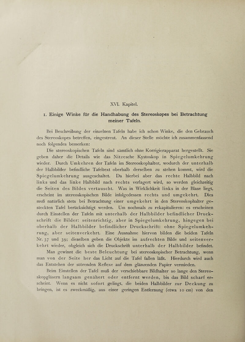 XVI. Kapitel. i. Einige Winke für die Handhabung des Stereoskopes bei Betrachtung meiner Tafeln. Bei Beschreibung der einzelnen Tafeln habe ich schon Winke, die den Gebrauch des Stereoskopes betreffen, eingestreut. An dieser Stelle möchte ich zusammenfassend noch folgendes bemerken: Die stereoskopischen Tafeln sind sämtlich ohne Korrigierapparat hergestellt. Sie geben daher die Details wie das Nitzesche Kystoskop in Spiegelumkehrung wieder. Durch Umkehren der Tafeln im Stereoskophalter, wodurch der unterhalb der Halbbilder befindliche Tafeltext oberhalb derselben zu stehen kommt, wird die Sp iegelumkehrung ausgeschaltet. Da hierbei aber das rechte Halbbild nach links und das linke Halbbild nach rechts verlagert wird, so werden gleichzeitig die Seiten des Bildes vertauscht. Was in Wirklichkeit links in der Blase liegt, erscheint im stereoskopischen Bilde infolgedessen rechts und umgekehrt. Dies muß natürlich stets bei Betrachtung einer umgekehrt in den Stereoskophalter ge¬ steckten Tafel berücksichtigt werden. Um nochmals zu rekapitulieren: es erscheinen durch Einstellen der Tafeln mit unterhalb der Halbbilder befindlicher Druck¬ schrift die Bilder: seitenrichtig, aber in Spiegelumkehrung, hingegen bei oberhalb der Halbbilder befindlicher Druckschrift: ohne Spiegelumkeh¬ rung, aber seitenverkehrt. Eine Ausnahme hiervon bilden die beiden Tafeln Nr. 37 und 39; dieselben geben die Objekte im aufrechten Bilde und seitenver¬ kehrt wieder, obgleich sich die Druckschrift unterhalb der Halbbilder befindet. Man gewinnt die beste Beleuchtung bei stereoskopischer Betrachtung, wenn man von der Seite her das Licht auf die Tafel fallen läßt. Hierdurch wird auch das Entstehen der störenden Reflexe auf dem glänzenden Papier vermieden. Beim Einstellen der Tafel muß der verschiebbare Bildhalter so lang-e den Stereo- o skopgläsern langsam genähert oder entfernt werden, bis das Bild scharf er¬ scheint. Wenn es nicht sofort gelingt, die beiden Halbbilder zur Deckung zu bringen, ist es zweckmäßig, aus einer geringen Entfernung (etwa 10 cm) von den