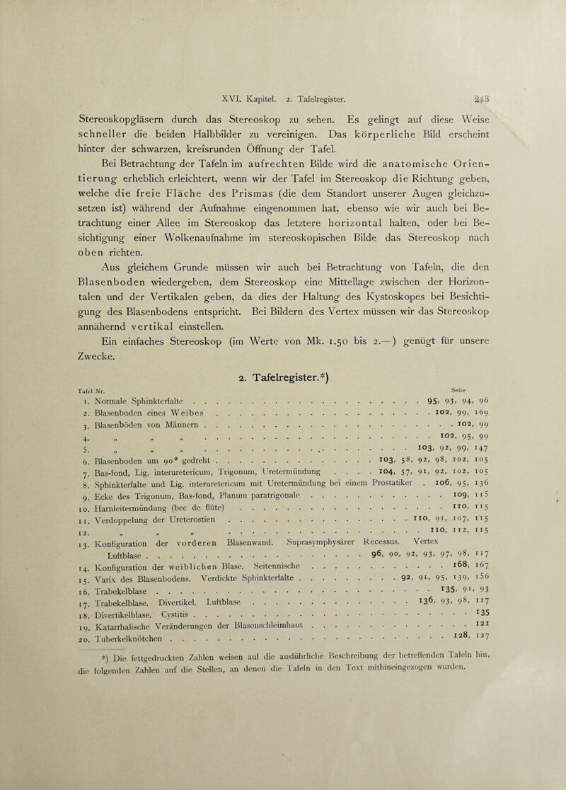 Stereoskopgläsern durch das Stereoskop zu sehen. Es gelingt auf diese Weise schneller die beiden Halbbilder zu vereinigen. Das körperliche Bild erscheint hinter der schwarzen, kreisrunden Öffnung der Tafel. Bei Betrachtung der Tafeln im aufrechten Bilde wird die anatomische Orien¬ tierung erheblich erleichtert, wenn wir der Tafel im Stereoskop die Richtung geben, welche die freie Fläche des Prismas (die dem Standort unserer Augen gleichzu¬ setzen ist) während der Aufnahme eingenommen hat, ebenso wie wir auch bei Be¬ trachtung einer Allee im Stereoskop das letztere horizontal halten, oder bei Be¬ sichtigung einer Wolkenaufnahme im stereoskopischen Bilde das Stereoskop nach oben richten. Aus gleichem Grunde müssen wir auch bei Betrachtung von Tafeln, die den Blasenboden wiedergeben, dem Stereoskop eine Mittellage zwischen der Horizon¬ talen und der Vertikalen geben, da dies der Haltung des Kystoskopes bei Besichti¬ gung des Blasenbodens entspricht. Bei Bildern des Vertex müssen wir das Stereoskop annähernd vertikal einstellen. Ein einfaches Stereoskop (im Werte von Mk. 1.50 bis 2.—) genügt für unsere Zwecke. 2. Tafelregister.*) Tafel Nr. Seite 1. Normale Sphinkterfalte.95» 93» 94» 96 2. Blasenboden eines Weibes.102, 99, 169 3. Blasenböden von Männern.102, 99 4. „ .I02> 95» 99 5. „ „ „ ...io3> 92, 99» 147 6. Blasenboden um 900 gedreht-.io3> 5^> 92» 98» 102, 105 7. Bas-fond, Lig. interuretericum, Trigonum, Uretermündung .... 104, 57, 91, 92, 102, 105 8. Sphinkterfalte und Lig. interuretericum mit Uretermündung bei einem Prostatiker . 106, 95, 136 9. Ecke des Trigonum, Bas-fond, Planum paratrigonale.109, n5 10. Harnleitermündung (bec de flüte) .110, 115 11. Verdoppelung der Ureterostien.110, 91,107,115 I2 „ .110, 112, 115 13. Konfiguration der vorderen Blasenwand. Suprasymphysärer Recessus. Vertex Luftblase.9^> 9°» 92> 93» 97» 9^> lI7 14. Konfiguration der weiblichen Blase. Seitennische.168, 167 15. Varix des Blasenbodens. Verdickte Sphinkterfalte.92, 91, 95, 139, i56 16. Trabekelblase.x35» 91» 93 17. Trabekelblase. Divertikel. Luftblase.X3Ö, 93» 98» ll7 18. Divertikelblase. Cystitis.r35 19. Katarrhalische Veränderungen der Blasenschleimhaut.121 20. Tuberkelknötchen.. 128, 127 *) Die fettgedruckten Zahlen weisen auf die ausführliche Beschreibung der betreffenden Tafeln hin, die folgenden Zahlen auf die Stellen, an denen die Tafeln in den Text mithineingezogen wurden.