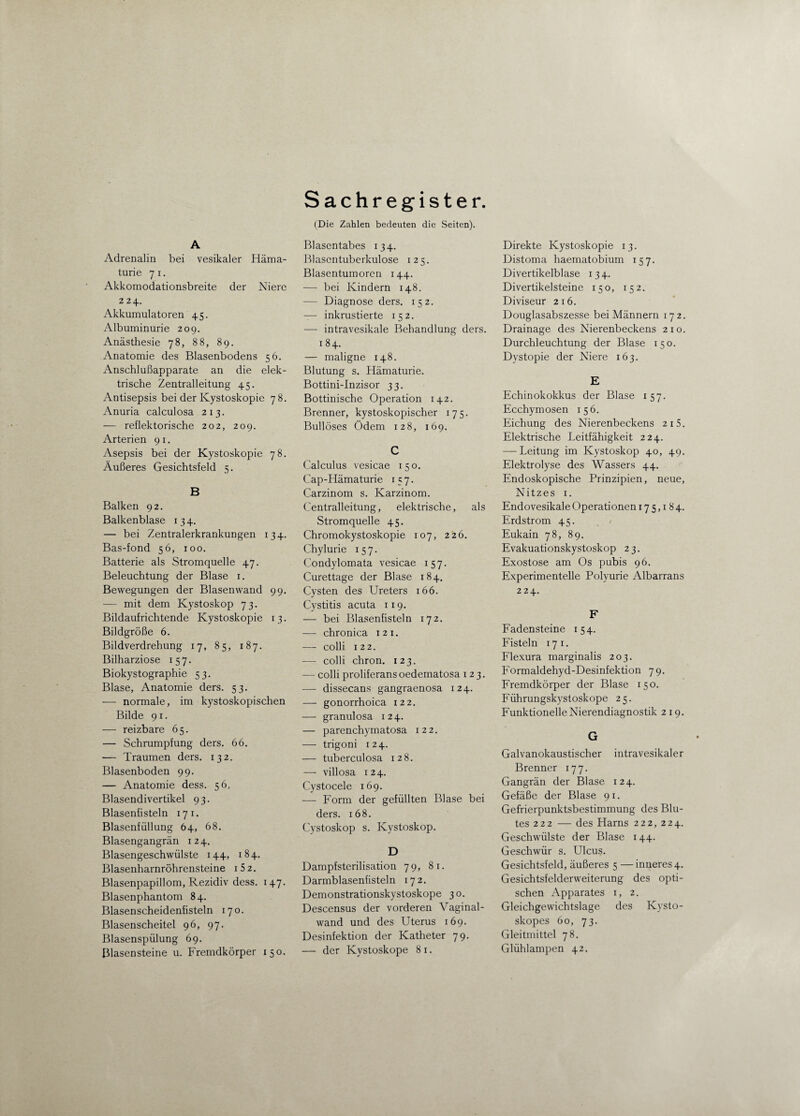 A Adrenalin bei vesikaler Häma¬ turie 7 i. Akkomodationsbreite der Niere 224. Akkumulatoren 45. Albuminurie 209. Anästhesie 78, 8 8, 89. Anatomie des Blasenbodens 56. Anschlußapparate an die elek¬ trische Zentralleitung 45. Antisepsis bei der Kystoskopie 78. Anuria calculosa 213. — reflektorische 202, 209. Arterien 91. Asepsis bei der Kystoskopie 78. Äußeres Gesichtsfeld 5. B Balken 92. Balkenblase 134. — bei Zentralerkrankungen 134. Bas-fond 56, 100. Batterie als Stromquelle 47. Beleuchtung der Blase 1. Bewegungen der Blasen wand 99. — mit dem Kystoskop 73. Bildaufrichtende Kystoskopie 13. Bildgröße 6. Bildverdrehung 17, 85, 187. Bilharziose 157. Biokystographie 53. Blase, Anatomie ders. 53. — normale, im kystoskopischen Bilde 91. — reizbare 65. — Schrumpfung ders. 66. — Traumen ders. 132. Blasenboden 99. — Anatomie dess. 56, Blasendivertikel 93. Blasenfisteln 17 1. Blasenfüllung 64, 68. Blasengangrän 124. Blasengeschwülste 144, 184. Blasenharnröhrensteine i52. Blasenpapillom, Rezidiv dess. 147. Blasenphantom 84. Blasenscheidenfisteln 170. Blasenscheitel 96, 97. Blasenspülung 69. Blasensteine u. Fremdkörper 150. Sachregister. (Die Zahlen bedeuten die Seiten). Blasentabes 134. Blascntuberkulose 125. Blasentumoren 144. — bei Kindern 148. — Diagnose ders. 152. — inkrustierte 152. — intravesikale Behandlung ders. 1 84. — maligne 148. Blutung s. Hämaturie. Bottini-Inzisor 33. Bottinische Operation 142. Brenner, kystoskopischer 175. Bullöses Ödem 128, 169. C Calculus vesicae 150. Cap-Hämaturie 157. Carzinom s. Karzinom. Centralleitung, elektrische, als Stromquelle 45. Chromokystoskopie 107, 226. Chylurie 157. Condylomata vesicae 157. Curettage der Blase 184. Cysten des Ureters 166. Cystitis acuta 119. — bei Blasenfisteln 172. — chronica 121. — colli 122. — colli chron. 123. — colli proliferans oedematosa 123. — dissecans gangraenosa 124. — gonorrhoica 122. — granulosa 124. — parenchymatosa 122. — trigoni 124. — tuberculosa 128. — villosa 124. Cystocele 169. — Form der gefüllten Blase bei ders. 168. Cystoskop s. Kystoskop. D Dampfsterilisation 79, 81. Darmblasenfisteln 172. Demonstrationskystoskope 30. Descensus der vorderen Vaginal¬ wand und des Uterus 169. Desinfektion der Katheter 79. — der Kystoskope 8 1. Direkte Kystoskopie 13. Distoma haematobium 157. Divertikelblase 134. Divertikelsteine 150, 152. Diviseur 216. Douglasabszesse bei Männern 172. Drainage des Nierenbeckens 21 o. Durchleuchtung der Blase 150. Dystopie der Niere 163. E Echinokokkus der Blase 157. Ecchymosen 156. Eichung des Nierenbeckens 215. Elektrische Leitfähigkeit 224. — Leitung im Kystoskop 40, 49. Elektrolyse des Wassers 44. Endoskopische Prinzipien, neue, Nitzes 1. Endovesikale Operationen 175,184. Erdstrom 45. Eukain 78, 89. Evakuationskystoskop 23. Exostose am Os pubis 96. Experimentelle Polyurie Albarrans 224. F Fadensteine 154. Fisteln 17 1. Flexura marginalis 203. Formaldehyd-Desinfektion 79. Fremdkörper der Blase 150. Führungskystoskope 25. Funktionelle Nierendiagnostik 219. G Galvanokaustischer intravesikaler Brenner 177. Gangrän der Blase 124. Gefäße der Blase 91. Gefrierpunktsbestimmung des Blu¬ tes 222 — des Harns 222, 224. Geschwülste der Blase 144. Geschwür s. Ulcus. Gesichtsfeld, äußeres 5 —inneres 4. Gesichtsfelderweiterung des opti¬ schen Apparates x, 2. Gleichgewichtslage des Ivysto- skopes 60, 73. Gleitmittel 78. Glühlampen 42.