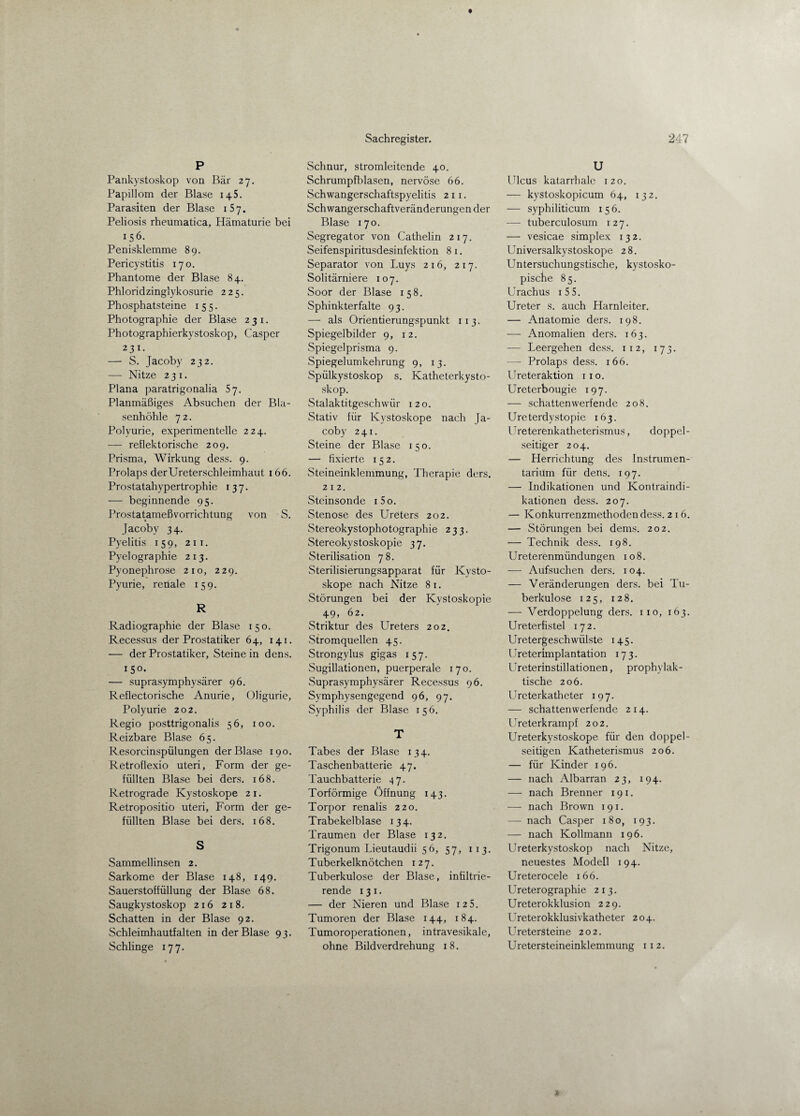 P Pankystoskop von Bär 27. Papillom der Blase 14S. Parasiten der Blase 1S7. Peliosis rheumatica, Hämaturie bei 156. Penisklemme 89. Pericystitis 170. Phantome der Blase 84. Phloridzinglykosurie 225. Phosphatsteine 155. Photographie der Blase 231. Photographierkystoskop, Casper 231. — S. Jacoby 232. — Nitze 231. Plana paratrigonalia 57. Planmäßiges Absuchen der Bla¬ senhöhle 72. Polyurie, experimentelle 224. — reflektorische 209. Prisma, Wirkung dess. 9. Prolaps derUreterschleimhaut 166. Prostatahypertrophie 137. — beginnende 95. Prostatameßvorrichtung von S. jacoby 34. Pyelitis 159, 211. Pyelographie 213. Pyonephrose 210, 229. Pyurie, renale 159. R Radiographie der Blase 150. Recessus der Prostatiker 64, 141. — der Prostatiker, Steinein dens. 15°. — suprasymphysärer 96. Reflectorische Anurie, Oligurie, Polyurie 202. Regio posttrigonalis 56, 100. Reizbare Blase 65. Resorcinspülungen der Blase 190. Retroflexio uteri, Form der ge¬ füllten Blase bei ders. 168. Retrograde Kystoskope 2 1. Retropositio uteri, Form der ge¬ füllten Blase bei ders. 168. S Sammellinsen 2. Sarkome der Blase 148, 149. Sauerstoffüllung der Blase 68. Saugkystoskop 216 218. Schatten in der Blase 92. Schleimhautfalten in der Blase 93. Schlinge 177. Schnur, stromleitende 40. Schrumpfblasen, nervöse 66. Schwangerschaftspyelitis 2 1 1. Schwangerschaftveränderungen der Blase 170. Segregator von Cathelin 217. Seifenspiritusdesinfektion 8 1. Separator von Luys 216, 217. Solitärniere 107. Soor der Blase 158. Sphinkterfalte 93. — als Orientierungspunkt 113. Spiegelbilder 9, 12. Spiegelprisma 9. Spiegelumkehrung 9, 13. Spülkystoskop s. Katheterkysto- skop. Stalaktitgeschwür 120. Stativ für Kystoskope nach Ja¬ coby 241. Steine der Blase 150. — fixierte 152. Steineinklemmung, Therapie ders. 212. Steinsonde i5o. Stenose des Ureters 202. Stereokystophotographie 233. Stereokystoskopie 37. Sterilisation 78. Sterilisierungsapparat für Kysto¬ skope nach Nitze 81. Störungen bei der Kystoskopie 49, 62. Striktur des Ureters 202. Stromquellen 45. Strongylus gigas 157. Sugillationen, puerperale 170. Suprasymphysärer Recessus 96. Symphysengegend 96, 97. Syphilis der Blase 156. T Tabes der Blase 134. Taschenbatterie 47. Tauchbatterie 47. Torförmige Öffnung 143. Torpor renalis 220. Trabekelblase 134. Traumen der Blase 132. Trigonum Lieutaudii 56, 57, 113. Tuberkelknötchen 127. Tuberkulose der Blase, infiltrie¬ rende 13 1. — der Nieren und Blase 125. Tumoren der Blase 144, 184. Tumoroperationen, intravesikale, ohne Bildverdrehung 18. U Ulcus katarrhale 120. — kystoskopicum 64, 132. — syphiliticum 15 6. — tuberculosum 127. — vesicae simplex 132. Universalkystoskope 28. Untersüchungstische, kystosko- pisdhe 85. Urachus 1 5 5. Ureter s. auch Harnleiter. — Anatomie ders. 198. — Anomalien ders. 163. — Leergehen dess. 112, 173. — Prolaps dess. 166. Ureteraktion 11 o. Ureterbougie 197. — schattenwerfende 208. Ureterdystopie 163. Ureterenkatheterismus, doppel¬ seitiger 204. — Herrichtung des Instrumen¬ tarium für dens. 197. — Indikationen und Kontraindi¬ kationen dess. 207. — Konkurrenzmethoden dess. 2 1 6. — Störungen bei dems. 202. — Technik dess. 198. Ureterenmündungen 108. — Aufsuchen ders. 104. — Veränderungen ders. bei Tu¬ berkulose 125, 128. — Verdoppelung ders. 110, 163. Ureterfistel 172. Uretergeschwülste 145. Ureterimplantation 173. Ureterinstillationen, prophylak¬ tische 206. Ureterkatheter 197. — schattenwerfende 2 14. Ureterkrampf 202. Ureterkystoskope für den doppel¬ seitigen Katheterismus 206. — für Kinder 196. — nach Albarran 23, 194. — nach Brenner 191. — nach Brown 191. — nach Casper 180, 193. — nach Kollmann 196. Ureterkystoskop nach Nitze, neuestes Modell 194. Ureterocele 166. Ureterographie 213. Ureterokklusion 229. Ureterokklusivkatheter 204. Uretersteine 202. Uretersteineinklemmung 112.