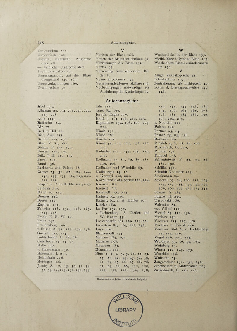 Ureterstriktur 202. Ureterwülste 108. Urethra, männliche, Anatomie ders. 58. — weibliche, Anatomie ders. Urethrokystoskop 2 8. Uteruskarzinom, auf die Blase übergehend 149, 169. Uterusverlagerungen 169. Uvula vesicae 5 7 Abel 173. Albarran 23, 194, 210,221,224, 225, 228. Asch 135. Ballowitz 164. Bär 27. Berkley-Hill 22. Bier, Aug. 155. Bierhoff 123, 196. Blum, V. 84, 1 8 1. Böhme, F. 135, 177. Brenner 1 9 1, 193. Brik, J. H. 129, 130. Brown 1 9 1. Bruni 1 5 6. Burkhardt und Polano 68. Casper 23, 31, 82, 124, 144, 148, 157, 173, 186, 193, 206. 2n, 213. Casper u. P. Fr. Richter 221, 225. Cathel in 216. Dittel 60, 129. Downes 216. Dreser 222. Englisch 1 3 1. Fenwick 125, 132, 156, 157, 213, 218. Frank, E. R. W. 14. Franz 242. Freudenberg 196. v. Frisch, A. 71, 123, 134, 158. Goebell 157, 214. Goldschmidt, H. 28, 5 6. Güterbock 23, 24, 25. Halle 130. v. Ffansemann 130. Hartmann, J. 2 1 1. Heidenhain 226. Hottinger 126. Jacoby, S. 12, 13, 30, 31, 34. 37, 59, 80, 105, 1 56, 190, 233. V Varizen der Blase 1 5 6. Venen der Blasenschleimhaut 92. Verletzungen der Blase 132. Vertex 97. Verzerrung kystoskopischer Bil¬ der 8. Vessie ä colonnes 134. Vikariierende Menses i.d.Blase 156. Vorbedingungen, notwendige, zur Ausführung der Kystoskopie 62. Autorenregister. Jahr 212. Janet 84, 190. Joseph, Eugen 229. Israel, J. 164, 196, 210, 225. Kapsammer 154, 165, 206, 209. 225. Kimla 13 1. Klose 178. Kneise 1 8 1. Knorr 45, 123, 124, 152, 170, 2 1 1. Kolischer 122, 133; 134, 183, 212. Kolimann 25, 81, 82, 87, 181, 189, 196. Kolimann und Wossidlo 83. Kollmorgen 14, 18. v. Ivoranyi 220, 222. Kövesi und Roth-Schulz 220, 224. Krömer 1 8 1. Kropeit 172. Kümmell 196, 223. Kutner, R., 216. Kutner, R., u. A. Köhler 30. Latzko 182. Le Für 132, 156. v. Lichtenberg, A. Dietlen und W. Runge 55. Loewenhardt 181, 189, 213,224. Lohnstein 84, 129, 178, 242. Luys 216. Mackenrodt 174. Mainzer 183, 196. Manasse 158. Mirabeau 183. Neumann 216. Nitze 1, 2, 4, 5, 7, 20, 22, 23, 25, 26, 42, 43, 47, 58, 59, 62, 64, 65, 66, 67, 68, 78, 8 r, 84, 86, 88, 112, 120, 122, 127, 128, 136, 138, W Wachsstöcke in der Blase 153. Weibl. Blase i. kystosk. Bilde 167. Wochenbett, Blasenveränderungen im 170. Z Zange, kystoskopische 41. Zebrakatheter 197. Zentralleitung als Lichtquelle 45. Zotten d. Blasengeschwülste 145, 148. 139» r43, i44, 1 48, 15 1, 154. 156, 162, 1 66, 175, 178, 182, 184, 1 88, 190, 193- 204, 212. v. Noorden 221. Polano 242. Portner 63, 64. Posner : 25> 83, 158. Ravasini 129. Ringleb 4> 7> l8> 25, 1 96. Rosenbach, ü. 219. Routier I74- Rumpel 178. * Schlagintweit, F. 23, 25, 26, 1 8 1, 196. Schlifka 196. Schmidt- -Kolischer 213. Stockmann 89. Stoeckel 67, 84, 108, 1 1 2, 1 24, 125, 127, 133, i34» 135. 154. 1 5 6, 169, 170, 17 1, 174> 242. Strauss, A. 184. Strauss, H. 220. Tarnowski 1 5 6. Valentine 84. van t’Hoff 222. Viertel 84, in, 156. Virchow 156. Voelcker 215, 227, 228. Voelcker u. Joseph 226. Voelcker und A. v. Lichtenberg 53, 214, 226. Vogel 156, 221, 223. Waldeyer 53, 56, 57, 105. Weinberg 13. Winter 112, 149, 173. Wossidlo 196. Wullstein 84. Zangemeister 130, 131, 242. Zechmeister u. Matzenauer 123. Zuckerkandl, O. 120, 126. Buchdruckerei Julius Klinkhardt, Leipzig. I