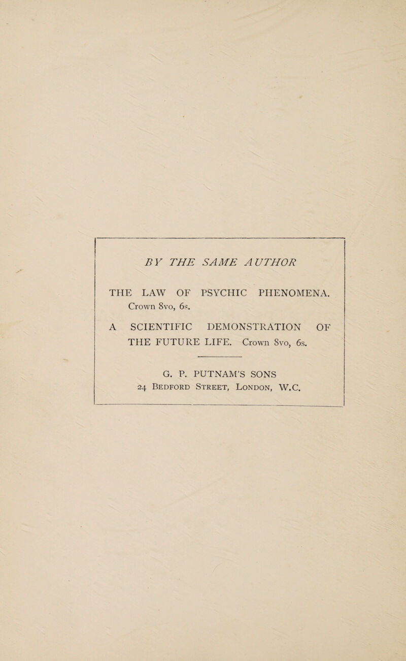 BY THE SAME AUTHOR THE LAW OF PSYCHIC PHENOMENA. Crown 8vo, 6s. A SCIENTIFIC DEMONSTRATION OF THE FUTURE LIFE. Crown Svo, 6s. G. P. PUTNAM’S SONS 24 Bedford Street, London, W.C.