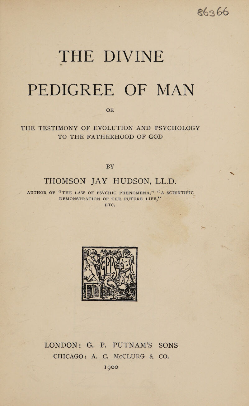 THE DIVINE PEDIGREE OF MAN OR THE TESTIMONY OF EVOLUTION AND PSYCHOLOGY TO THE FATHERHOOD OF GOD BY THOMSON JAY HUDSON, LL.D. AUTHOR OF “THE LAW OF PSYCHIC PHENOMENA,” 11A SCIENTIFIC DEMONSTRATION OF THE FUTURE LIFE,” ETC. LONDON: G. P. PUTNAM’S SONS CHICAGO: A. C. McCLURG & CO. 1900