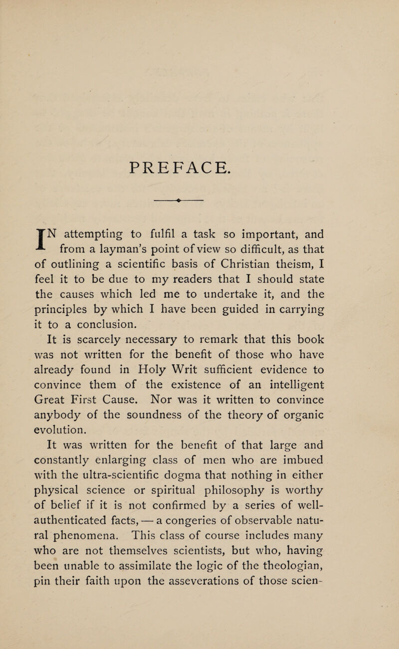 PREFACE. TN attempting to fulfil a task so important, and from a layman’s point of view so difficult, as that of outlining a scientific basis of Christian theism, I feel it to be due to my readers that I should state the causes which led me to undertake it, and the principles by which I have been guided in carrying it to a conclusion. It is scarcely necessary to remark that this book was not written for the benefit of those who have already found in Holy Writ sufficient evidence to convince them of the existence of an intelligent Great First Cause. Nor was it written to convince anybody of the soundness of the theory of organic evolution. It was written for the benefit of that large and constantly enlarging class of men who are imbued with the ultra-scientific dogma that nothing in either physical science or spiritual philosophy is worthy of belief if it is not confirmed by a series of well- authenticated facts, — a congeries of observable natu¬ ral phenomena. This class of course includes many who are not themselves scientists, but who, having been unable to assimilate the logic of the theologian, pin their faith upon the asseverations of those scien-