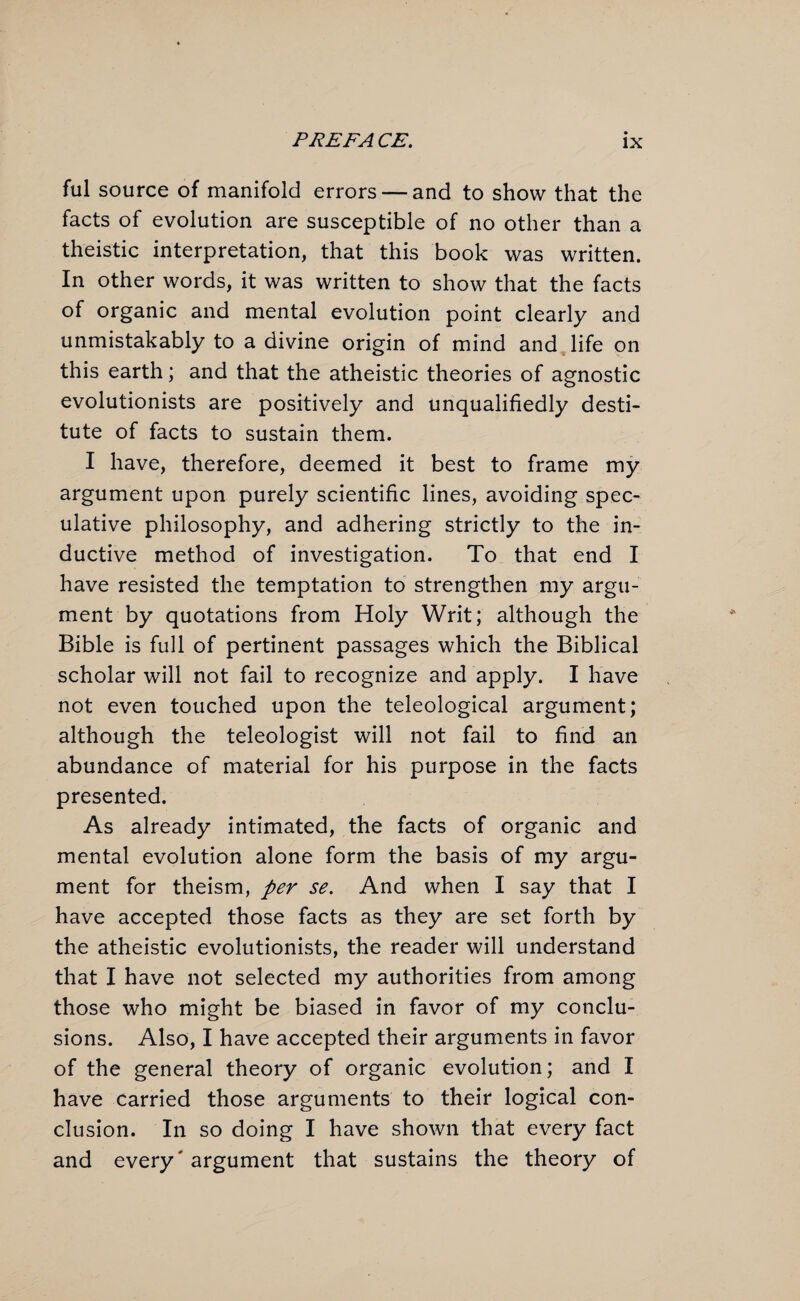 ful source of manifold errors — and to show that the facts of evolution are susceptible of no other than a theistic interpretation, that this book was written. In other words, it was written to show that the facts of organic and mental evolution point clearly and unmistakably to a divine origin of mind and life on this earth; and that the atheistic theories of agnostic evolutionists are positively and unqualifiedly desti¬ tute of facts to sustain them. I have, therefore, deemed it best to frame my argument upon purely scientific lines, avoiding spec¬ ulative philosophy, and adhering strictly to the in¬ ductive method of investigation. To that end I have resisted the temptation to strengthen my argu¬ ment by quotations from Holy Writ; although the Bible is full of pertinent passages which the Biblical scholar will not fail to recognize and apply. I have not even touched upon the teleological argument; although the teleologist will not fail to find an abundance of material for his purpose in the facts presented. As already intimated, the facts of organic and mental evolution alone form the basis of my argu¬ ment for theism, per se. And when I say that I have accepted those facts as they are set forth by the atheistic evolutionists, the reader will understand that I have not selected my authorities from among those who might be biased in favor of my conclu¬ sions. Also, I have accepted their arguments in favor of the general theory of organic evolution; and I have carried those arguments to their logical con¬ clusion. In so doing I have shown that every fact and every' argument that sustains the theory of