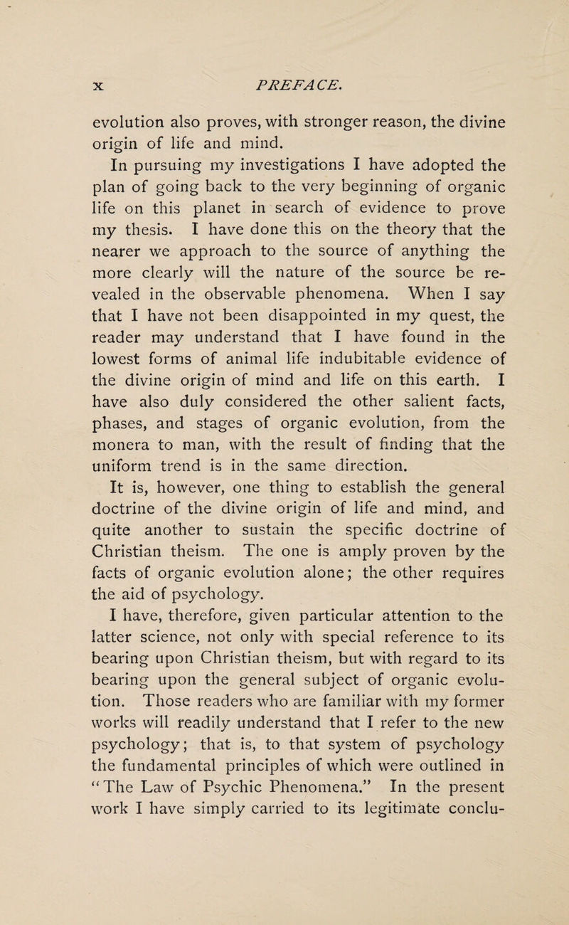 evolution also proves, with stronger reason, the divine origin of life and mind. In pursuing my investigations I have adopted the plan of going back to the very beginning of organic life on this planet in search of evidence to prove my thesis. I have done this on the theory that the nearer we approach to the source of anything the more clearly will the nature of the source be re¬ vealed in the observable phenomena. When I say that I have not been disappointed in my quest, the reader may understand that I have found in the lowest forms of animal life indubitable evidence of the divine origin of mind and life on this earth. I have also duly considered the other salient facts, phases, and stages of organic evolution, from the monera to man, with the result of finding that the uniform trend is in the same direction. It is, however, one thing to establish the general doctrine of the divine origin of life and mind, and quite another to sustain the specific doctrine of Christian theism. The one is amply proven by the facts of organic evolution alone; the other requires the aid of psychology. I have, therefore, given particular attention to the latter science, not only with special reference to its bearing upon Christian theism, but with regard to its bearing upon the general subject of organic evolu¬ tion. Those readers who are familiar with my former works will readily understand that I refer to the new psychology; that is, to that system of psychology the fundamental principles of which were outlined in “The Law of Psychic Phenomena.” In the present work I have simply carried to its legitimate conclu-