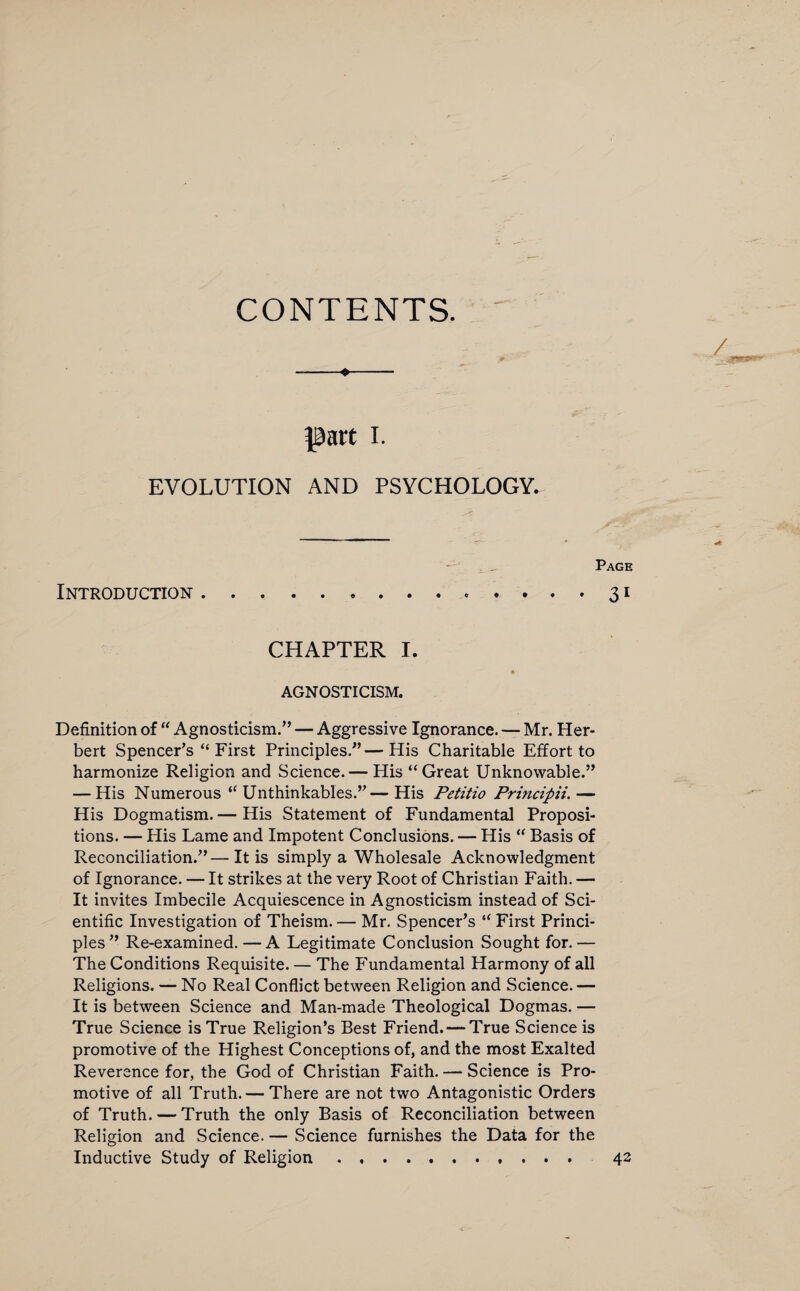 CONTENTS. part i. EVOLUTION AND PSYCHOLOGY. Page Introduction.31 CHAPTER I. * AGNOSTICISM. Definition of “ Agnosticism.” — Aggressive Ignorance. — Mr. Her¬ bert Spencer’s “First Principles.”—His Charitable Effort to harmonize Religion and Science.— His “Great Unknowable.” — His Numerous “ Unthinkables.”—His Petitio Principii,— His Dogmatism.— His Statement of Fundamental Proposi¬ tions. — Plis Lame and Impotent Conclusions. — His “ Basis of Reconciliation.”—It is simply a Wholesale Acknowledgment of Ignorance. — It strikes at the very Root of Christian Faith. — It invites Imbecile Acquiescence in Agnosticism instead of Sci¬ entific Investigation of Theism. — Mr. Spencer’s “ First Princi¬ ples” Re-examined.—A Legitimate Conclusion Sought for.— The Conditions Requisite. — The Fundamental Harmony of all Religions. — No Real Conflict between Religion and Science.— It is between Science and Man-made Theological Dogmas. — True Science is True Religion’s Best Friend. — True Science is promotive of the Highest Conceptions of, and the most Exalted Reverence for, the God of Christian Faith. — Science is Pro¬ motive of all Truth. — There are not two Antagonistic Orders of Truth. — Truth the only Basis of Reconciliation between Religion and Science. — Science furnishes the Data for the Inductive Study of Religion . ... 42