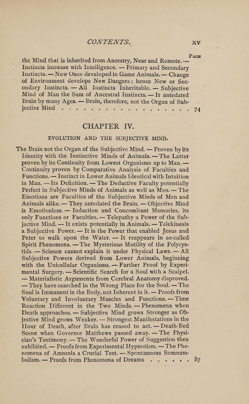 the Mind that is inherited from Ancestry, Near and Remote. — Instincts increase with Intelligence. — Primary and Secondary Instincts. — New Ones developed in Game Animals. — Change of Environment develops New Dangers ; hence New or Sec¬ ondary Instincts. — All Instincts Inheritable. — Subjective Mind of Man the Sum of Ancestral Instincts. — It antedated Brain by many Ages. — Brain, therefore, not the Organ of Sub¬ jective Mind .. CHAPTER IV. EVOLUTION AND THE SUBJECTIVE MIND. The Brain not the Organ of the Subjective Mind. — Proven by its Identity with the Instinctive Minds of Animals. — The Latter proven by its Continuity from Lowest Organisms up to Man.— Continuity proven by Comparative Analysis of Faculties and Functions. — Instinct in Lower Animals Identical with Intuition in Man. —Its Definition. — The Deductive Faculty potentially Perfect in Subjective Minds of Animals as well as Men. — The Emotions are Faculties of the Subjective Minds of Men and Animals alike. — They antedated the Brain. — Objective Mind is Emotionless. — Induction and Concomitant Memories, its only Functions or Faculties. — Telepathy a Power of the Sub¬ jective Mind. — It exists potentially in Animals. — Telekinesis a Subjective Power. — It is the Power that enabled Jesus and Peter to walk upon the Water. — It reappears in so-called Spirit Phenomena.—The Mysterious Motility of the Polycys- tids. — Science cannot explain it under Physical Laws. — All Subjective Powers derived from Lower Animals, beginning with the Unicellular Organisms. — Further Proof by Experi¬ mental Surgery. —Scientific Search for a Soul with a Scalpel. — Materialistic Arguments from Cerebral Anatomy disproved. — They have searched in the Wrong Place for the Soul. — The Soul is Immanent in the Body, not Inherent in it. — Proofs from Voluntary and Involuntary Muscles and Functions. — Time Reaction Different in the Two Minds. — Phenomena when Death approaches. — Subjective Mind grows Stronger as Ob¬ jective Mind grows Weaker. — Strongest Manifestations in the Hour of Death, after Brain has ceased to act.—Death-Bed Scene when Governor Matthews passed away.—The Physi¬ cian’s Testimony. — The Wonderful Power of Suggestion then exhibited. — Proofs from Experimental Hypnotism. — The Phe¬ nomena of Amnesia a Crucial Test. — Spontaneous Somnam¬ bulism. — Proofs from Phenomena of Dreams..87