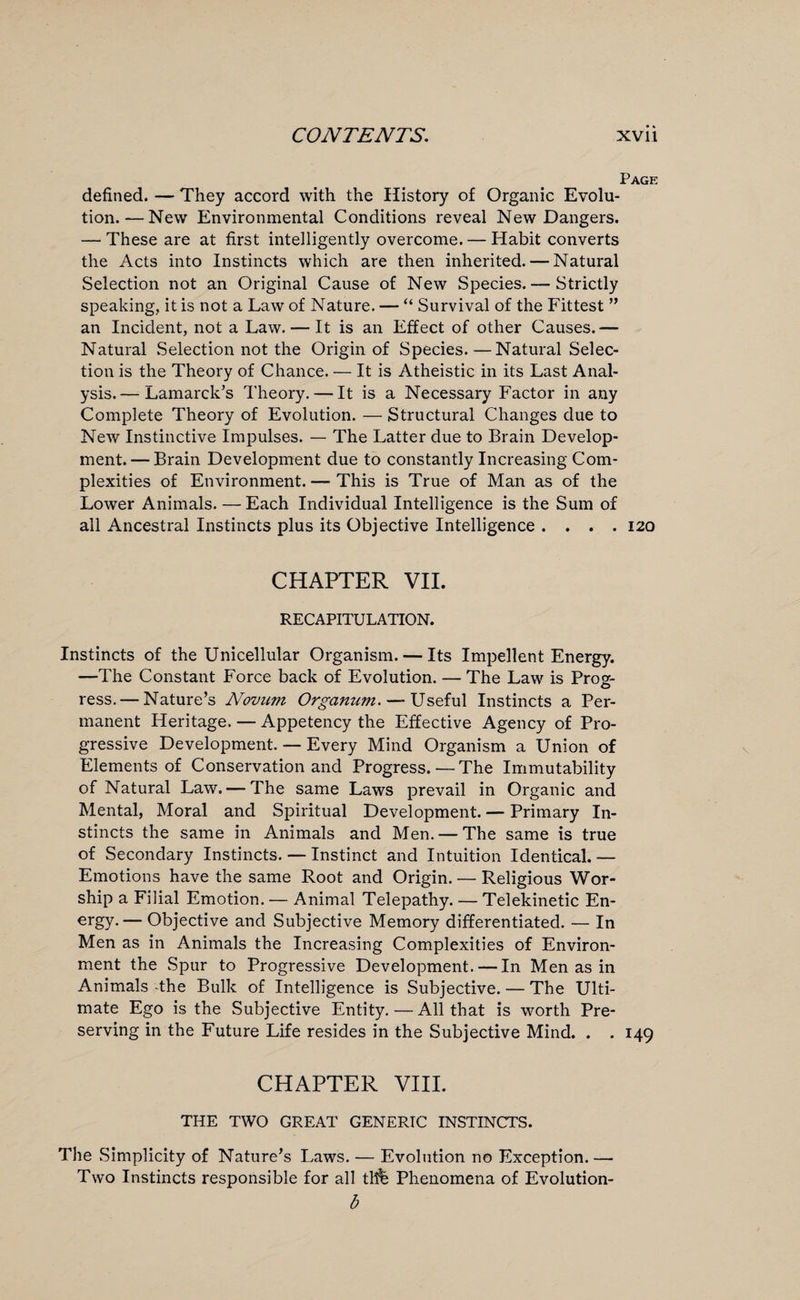 Page defined. — They accord with the History of Organic Evolu¬ tion.— New Environmental Conditions reveal New Dangers. — These are at first intelligently overcome. — Habit converts the Acts into Instincts which are then inherited. — Natural Selection not an Original Cause of New Species. — Strictly speaking, it is not a Law of Nature. — “ Survival of the Fittest ” an Incident, not a Law. — It is an Effect of other Causes.— Natural Selection not the Origin of Species. —Natural Selec¬ tion is the Theory of Chance. — It is Atheistic in its Last Anal¬ ysis.— Lamarck’s Theory. — It is a Necessary Factor in any Complete Theory of Evolution. — Structural Changes due to New Instinctive Impulses. — The Latter due to Brain Develop¬ ment.— Brain Development due to constantly Increasing Com¬ plexities of Environment. — This is True of Man as of the Lower Animals. — Each Individual Intelligence is the Sum of all Ancestral Instincts plus its Objective Intelligence .... 120 CHAPTER VII. RECAPITULATION. Instincts of the Unicellular Organism. — Its Impellent Energy. —The Constant Force back of Evolution. — The Law is Pros:- ress. — Nature’s Novum Organum. —- Useful Instincts a Per¬ manent Heritage. — Appetency the Effective Agency of Pro¬ gressive Development. — Every Mind Organism a Union of Elements of Conservation and Progress.—The Immutability of Natural Law. — The same Laws prevail in Organic and Mental, Moral and Spiritual Development. — Primary In¬ stincts the same in Animals and Men. — The same is true of Secondary Instincts. — Instinct and Intuition Identical. — Emotions have the same Root and Origin. — Religious Wor¬ ship a Filial Emotion. — Animal Telepathy. — Telekinetic En- ergy.— Objective and Subjective Memory differentiated. — In Men as in Animals the Increasing Complexities of Environ¬ ment the Spur to Progressive Development. — In Men as in Animals -the Bulk of Intelligence is Subjective. — The Ulti¬ mate Ego is the Subjective Entity. — All that is worth Pre¬ serving in the Future Life resides in the Subjective Mind. . . 149 CHAPTER VIII. THE TWO GREAT GENERIC INSTINCTS. The Simplicity of Nature’s Laws. — Evolution no Exception. — Two Instincts responsible for all thfe Phenomena of Evolution- b