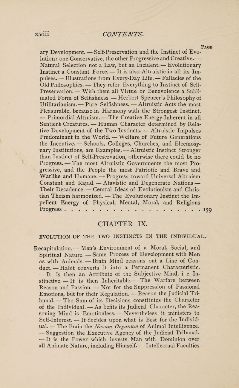 Page ary Development. — Self-Preservation and the Instinct of Evo¬ lution : one Conservative, the other Progressive and Creative. — Natural Selection not a Law, but an Incident.— Evolutionary Instinct a Constant Force.— It is also Altruistic in all its Im¬ pulses. — Illustrations from Every-Day Life. — Fallacies of the Old Philosophies. — They refer Everything to Instinct of Self- Preservation.— With them all Virtue or Benevolence a Subli¬ mated Form of Selfishness. — Herbert Spencer’s Philosophy of Utilitarianism. — Pure Selfishness. — Altruistic Acts the most Pleasurable, because in Harmony with the Strongest Instinct. — Primordial Altruism. — The Creative Energy Inherent in all Sentient Creatures. — Human Character determined by Rela¬ tive Development of the Two Instincts. — Altruistic Impulses Predominant in the World. — Welfare of Future Generations the Incentive. — Schools, Colleges, Churches, and Eleemosy¬ nary Institutions, are Examples. — Altruistic Instinct Stronger than Instinct of Self-Preservation, otherwise there could be no Progress. — The most Altruistic Governments the most Pro¬ gressive, and the People the most Patriotic and Brave and Warlike and Humane. — Progress toward Universal Altruism Constant and Rapid. — Atavistic and Degenerate Nations — Their Decadence. — Central Ideas of Evolutionists and Chris¬ tian Theism harmonized. —The Evolutionary Instinct the Im¬ pellent Energy of Physical, Mental, Moral, and Religious Progress.159 CHAPTER IX. EVOLUTION OF THE TWO INSTINCTS IN THE INDIVIDUAL. Recapitulation. — Man’s Environment of a Moral, Social, and Spiritual Nature. — Same Process of Development with Men as with Animals. — Brain Mind reasons out a Line of Con¬ duct. — Habit converts it into a Permanent Characteristic. — It is then an Attribute of the Subjective Mind, i. e. In¬ stinctive.— It is then Inheritable.—The Warfare between Reason and Passion. — Not for the Suppression of Passional Emotions, but for their Regulation. — Reason the Judicial Tri¬ bunal. — The Sum of its Decisions constitutes the Character of the Individual. — As befits its Judicial Character, the Rea¬ soning Mind is Emotionless.—Nevertheless it ministers to Self-Interest. — It decides upon what is Best for the Individ¬ ual. — The Brain the Novum Organum of Animal Intelligence. — Suggestion the Executive Agency of the Judicial Tribunal. — It is the Power which invests Man with Dominion over all Animate Nature, including Himself. — Intellectual Faculties
