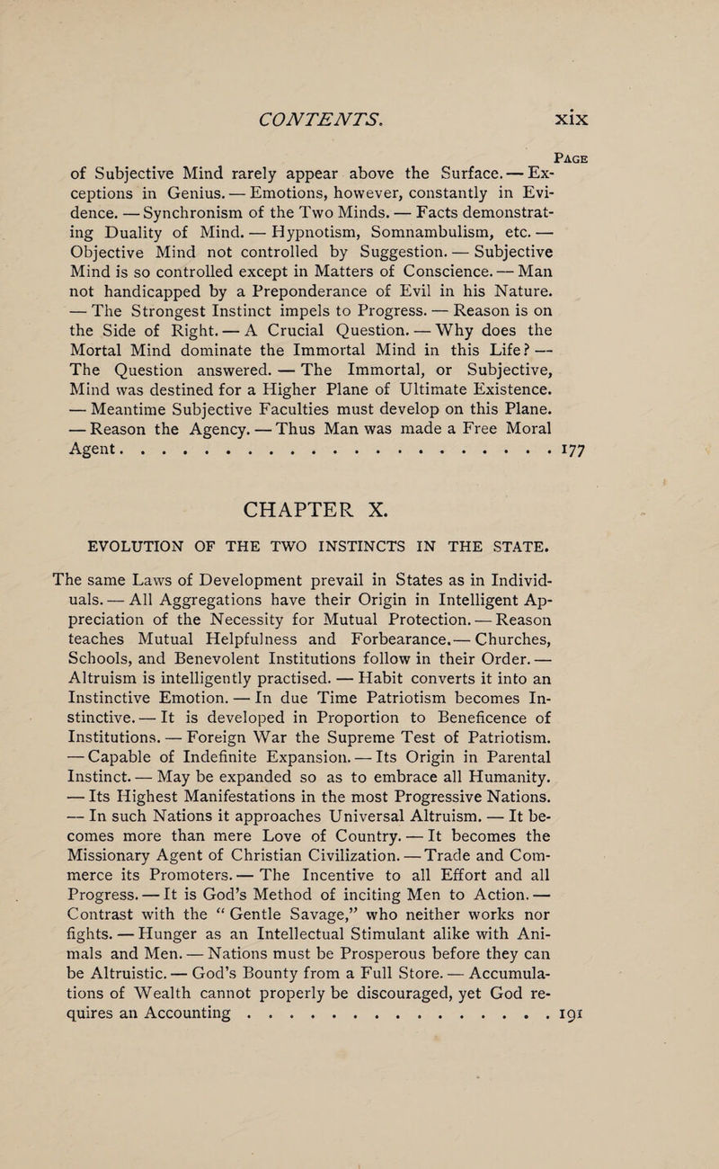 Page of Subjective Mind rarely appear above the Surface. — Ex¬ ceptions in Genius. — Emotions, however, constantly in Evi¬ dence. — Synchronism of the Two Minds. — Facts demonstrat¬ ing Duality of Mind. — Hypnotism, Somnambulism, etc.— Objective Mind not controlled by Suggestion. — Subjective Mind is so controlled except in Matters of Conscience. — Man not handicapped by a Preponderance of Evil in his Nature. — The Strongest Instinct impels to Progress. — Reason is on the Side of Right. — A Crucial Question. — Why does the Mortal Mind dominate the Immortal Mind in this Life? — The Question answered. — The Immortal, or Subjective, Mind was destined for a Higher Plane of Ultimate Existence. — Meantime Subjective Faculties must develop on this Plane. — Reason the Agency.—Thus Man was made a Free Moral Agent.177 CHAPTER X. EVOLUTION OF THE TWO INSTINCTS IN THE STATE. The same Laws of Development prevail in States as in Individ¬ uals. — All Aggregations have their Origin in Intelligent Ap¬ preciation of the Necessity for Mutual Protection. — Reason teaches Mutual Helpfulness and Forbearance.— Churches, Schools, and Benevolent Institutions follow in their Order. — Altruism is intelligently practised. — Habit converts it into an Instinctive Emotion. — In due Time Patriotism becomes In¬ stinctive.— It is developed in Proportion to Beneficence of Institutions. — Foreign War the Supreme Test of Patriotism. — Capable of Indefinite Expansion. — Its Origin in Parental Instinct. — May be expanded so as to embrace all Humanity. — Its Highest Manifestations in the most Progressive Nations. — In such Nations it approaches Universal Altruism. — It be¬ comes more than mere Love of Country. — It becomes the Missionary Agent of Christian Civilization. — Trade and Com¬ merce its Promoters. — The Incentive to all Effort and all Progress. — It is God’s Method of inciting Men to Action.— Contrast with the “ Gentle Savage,” who neither works nor fights. — Hunger as an Intellectual Stimulant alike with Ani¬ mals and Men. — Nations must be Prosperous before they can be Altruistic. — God’s Bounty from a Full Store. — Accumula¬ tions of Wealth cannot properly be discouraged, yet God re¬ quires an Accounting.191