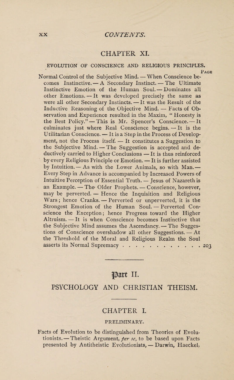 CHAPTER XI. EVOLUTION OF CONSCIENCE AND RELIGIOUS PRINCIPLES. Page Normal Control of the Subjective Mind. — When Conscience be¬ comes Instinctive. — A Secondary Instinct. — The Ultimate Instinctive Emotion of the Human Soul. — Dominates all other Emotions. — It was developed precisely the same as were all other Secondary Instincts. — It was the Result of the Inductive Reasoning of the Objective Mind. — Facts of Ob¬ servation and Experience resulted in the Maxim, “ Honesty is the Best Policy.” — This is Mr. Spencer’s Conscience.— It culminates just where Real Conscience begins.—It is the Utilitarian Conscience. — It is a Step in the Process of Develop¬ ment, not the Process itself. — It constitutes a Suggestion to the Subjective Mind. — The Suggestion is accepted and de¬ ductively carried to Higher Conclusions — It is thus reinforced by every Religious Principle or Emotion. — It is further assisted by Intuition.— As with the Lower Animals, so with Man.— Every Step in Advance is accompanied by Increased Powers of Intuitive Perception of Essential Truth. — Jesus of Nazareth is an Example. — The Older Prophets. — Conscience, however, may be perverted. — Hence the Inquisition and Religious Wars; hence Cranks. — Perverted or unperverted, it is the Strongest Emotion of the Human Soul. — Perverted Con¬ science the Exception; hence Progress toward the Higher Altruism. — It is when Conscience becomes Instinctive that the Subjective Mind assumes the Ascendancy. — The Sugges¬ tions of Conscience overshadow all other Suggestions. — At the Threshold of the Moral and Religious Realm the Soul asserts its Normal Supremacy.203 part 11. PSYCHOLOGY AND CHRISTIAN THEISM. CHAPTER I. PRELIMINARY. Facts of Evolution to be distinguished from Theories of Evolu¬ tionists.— Theistic Argument, per se, to be based upon Facts presented by Antitheistic Evolutionists, — Darwin, Haeckel,